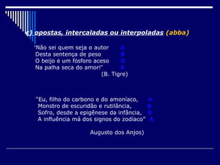 c) opostas, intercaladas ou interpoladas (abba)

  “Não sei quem seja o autor      A
   Desta sentença de peso         B
   O beijo é um fósforo aceso     B
   Na palha seca do amor!”        A
                           (B. Tigre)



  “Eu, filho do carbono e do amoníaco,      A
   Monstro de escuridão e rutilância,       B
   Sofro, desde a epigênese da infância,    B
   A influência má dos signos do zodíaco”   A

                      Augusto dos Anjos)
 