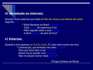 d) Encadeada ou internas:

Quando rimam palavras que estão no fim do verso e no interior do verso
seguinte:
              “ Salve Bandeira do Brasil querida
                Toda tecida de esperança e luz
                Pálio sagrado sobre o qual palpita
                A alma bendita do país da Cruz”

e) Externas

Quando a rima aparece ao final do verso. É o tipo mais comum de rima.
          “ Lembranças, que lembrais meu bem passado
            Para que sinta mais o mal presente
            Deixai-me se quereis viver contente
            Não me deixeis morrer neste estado”

                                           (Thiago Cardoso da Silva))
 