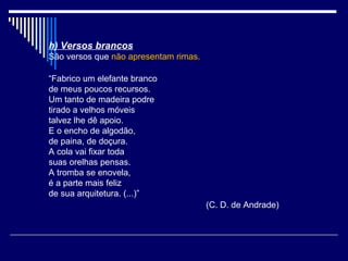 h) Versos brancos
São versos que não apresentam rimas.

“Fabrico um elefante branco
de meus poucos recursos.
Um tanto de madeira podre
tirado a velhos móveis
talvez lhe dê apoio.
E o encho de algodão,
de paina, de doçura.
A cola vai fixar toda
suas orelhas pensas.
A tromba se enovela,
é a parte mais feliz
de sua arquitetura. (...)”
                                       (C. D. de Andrade)
 