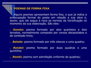  POEMAS DE FORMA FIXA

   Alguns poemas apresentam forma fixa, o que já indica a
preocupação formal do poeta em relação à sua obra e,
assim, que ele segue à risca as normas da Versificação no
momento da sua elaboração. São eles:

. Soneto: poema formado por dois quartetos e dois
tercetos, normalmente composto por versos decassílabos e
de conteúdo lírico;

. Balada: poema formado por três oitavas e uma quadra;

. Rondel: poema formado por duas quadras e uma
quintilha;

. Rondó: poema com estrofação uniforme de quadras;
 