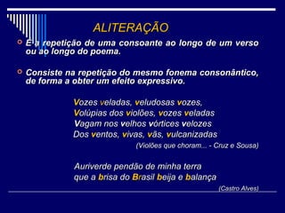 ALITERAÇÃO
   É a repetição de uma consoante ao longo de um verso
    ou ao longo do poema.

   Consiste na repetição do mesmo fonema consonântico,
    de forma a obter um efeito expressivo.

              Vozes veladas, veludosas vozes,
              Volúpias dos violões, vozes veladas
              Vagam nos velhos vórtices velozes
              Dos ventos, vivas, vãs, vulcanizadas
                              (Violões que choram... - Cruz e Sousa)


              Auriverde pendão de minha terra
              que a brisa do Brasil beija e balança
                                                       (Castro Alves)
 