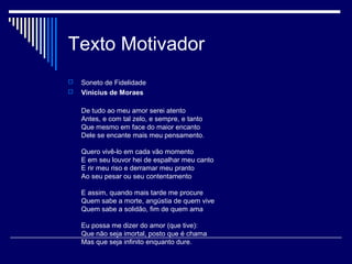 Texto Motivador
   Soneto de Fidelidade
   Vinicius de Moraes

    De tudo ao meu amor serei atento
    Antes, e com tal zelo, e sempre, e tanto
    Que mesmo em face do maior encanto
    Dele se encante mais meu pensamento.

    Quero vivê-lo em cada vão momento
    E em seu louvor hei de espalhar meu canto
    E rir meu riso e derramar meu pranto
    Ao seu pesar ou seu contentamento

    E assim, quando mais tarde me procure
    Quem sabe a morte, angústia de quem vive
    Quem sabe a solidão, fim de quem ama

    Eu possa me dizer do amor (que tive):
    Que não seja imortal, posto que é chama
    Mas que seja infinito enquanto dure.
 