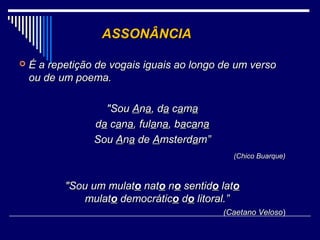ASSONÂNCIA

   É a repetição de vogais iguais ao longo de um verso
    ou de um poema.

                   "Sou Ana, da cama
                 da cana, fulana, bacana
                 Sou Ana de Amsterdam”
                                              (Chico Buarque)



           "Sou um mulato nato no sentido lato
              mulato democrático do litoral.”
                                            (Caetano Veloso)
                                                     Veloso
 