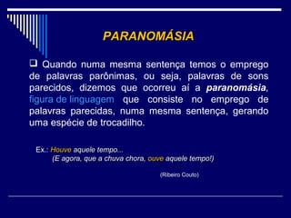 PARANOMÁSIA

 Quando numa mesma sentença temos o emprego
de palavras parônimas, ou seja, palavras de sons
parecidos, dizemos que ocorreu aí a paranomásia,
figura de linguagem que consiste no emprego de
palavras parecidas, numa mesma sentença, gerando
uma espécie de trocadilho.

 Ex.: Houve aquele tempo...
      (E agora, que a chuva chora, ouve aquele tempo!)

                                     (Ribeiro Couto)
 