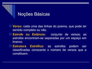 Noções Básicas

 Verso: cada uma das linhas do poema, que pode ter
  sentido completo ou não.
 Estrofe ou Estância:      conjunto de versos; as
  estrofes encontram-se separadas por um espaço em
  branco.
 Estrutura Estrófica: as estrofes podem ser
  classificadas consoante o número de versos que a
  constituem.
 