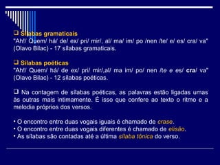  Sílabas gramaticais
"Ah!/ Quem/ há/ de/ ex/ pri/ mir/, al/ ma/ im/ po /nen /te/ e/ es/ cra/ va"
(Olavo Bilac) - 17 sílabas gramaticais.

 Sílabas poéticas
"Ah!/ Quem/ há/ de ex/ pri/ mir/,al/ ma im/ po/ nen /te e es/ cra/ va"
(Olavo Bilac) - 12 sílabas poéticas.

 Na contagem de sílabas poéticas, as palavras estão ligadas umas
às outras mais intimamente. É isso que confere ao texto o ritmo e a
melodia próprios dos versos.

• O encontro entre duas vogais iguais é chamado de crase.
• O encontro entre duas vogais diferentes é chamado de elisão.
• As sílabas são contadas até a última sílaba tônica do verso.
 
