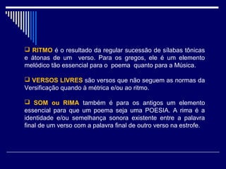  RITMO é o resultado da regular sucessão de sílabas tônicas
e átonas de um verso. Para os gregos, ele é um elemento
melódico tão essencial para o poema quanto para a Música.

 VERSOS LIVRES são versos que não seguem as normas da
Versificação quando à métrica e/ou ao ritmo.

 SOM ou RIMA também é para os antigos um elemento
essencial para que um poema seja uma POESIA. A rima é a
identidade e/ou semelhança sonora existente entre a palavra
final de um verso com a palavra final de outro verso na estrofe.
 
