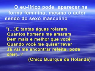 O eu-lírico pode aparecer na
 forma feminina, mesmo o autor
sendo do sexo masculino

“(...)E tantas águas rolaram
 Quantos homens me amaram
 Bem mais e melhor que você
 Quando você me quiser rever
 Já vai me encontrar refeita, pode
 crer (...)”
             (Chico Buarque de Holanda)
 
