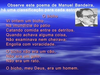 Observe este poema de Manuel Bandeira,
há uma classificação para cada estrofe.
                   O bicho
  Vi ontem um bicho
  Na imundície do pátio
  Catando comida entre os detritos.
  Quando achava alguma coisa,
  Não examinava nem cheirava:
  Engolia com voracidade.
  O bicho não era um cão,
  Não era um gato,
  Não era um rato.
  O bicho, meu Deus, era um homem.
 