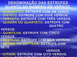 DENOMINAÇÃO DAS ESTROFES
    QUANTO AO NÚMERO DE VERSOS
• MONÓSTICO: ESTROFE COM UM VERSO.
• DÍSTICO: ESTROFE COM DOIS VERSOS.
• TERCETO: ESTROFE COM TRÊS VERSOS.
• QUADRA OU QUARTETO: ESTROFE COM
                          QUATRO
VERSOS.
• QUINTILHA: ESTROFE COM CINCO
VERSOS.
• SEXTILHA: ESTROFE COM SEIS VERSOS.
• SÉTIMA OU SEPTILHA: ESTROFE COM
SETE
                        VERSOS.
• OITAVA: ESTROFE COM OITO VERSOS.
 