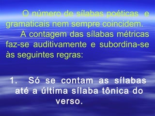 O número de sílabas poéticas e
gramaticais nem sempre coincidem.
    A contagem das sílabas métricas
faz-se auditivamente e subordina-se
às seguintes regras:

1. Só se contam as sílabas
 até a última sílaba tônica do
           verso.
 