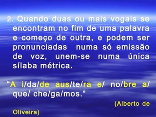 2. Quando duas ou mais vogais se
 encontram no fim de uma palavra
 e começo de outra, e podem ser
 pronunciadas numa só emissão
 de voz, unem-se numa única
 sílaba métrica.

“A i/da/de aus/te/ra e/ no/bre a/
 que/ che/ga/mos.”
                        (Alberto de
 Oliveira)
 