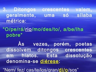 3. Ditongos       crescentes      valem,
 geralmente,       uma    só      sílaba
 métrica:
“O/pe/rá/rio/mo/des/to/, a/be/lha
 pobre”
      Às    vezes, porém, poetas
 dissolvem ditongos crescentes
 em    hiatos.   Esta  dissolução
 denomina-se diérese:
“Nem/ fez/ cas/te/los/gran/di/o/sos”
 