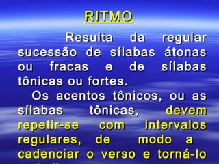 RITMO
        Resulta da regular
sucessão de sílabas átonas
ou fracas e de sílabas
tônicas ou fortes.
   Os acentos tônicos, ou as
sílabas    tônicas,     devem
repetir-se   com    intervalos
regulares, de      modo a
cadenciar o verso e torná-lo
 