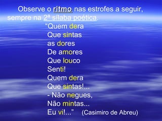 Observe o ritmo nas estrofes a seguir,
sempre na 2ª sílaba poética.
          “Quem dera
           Que sintas
           as dores
           De amores
           Que louco
           Senti!
           Quem dera
           Que sintas!...
           - Não negues,
           Não mintas...
           Eu vi!...” (Casimiro de Abreu)
 