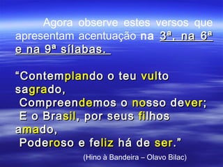 Agora observe estes versos que
apresentam acentuação na 3ª, na 6ª
e na 9ª sílabas.

“ Contem plan do o teu vul to
sa gra do,
 Compreen de mos o no sso de ver ;
 E o Bra sil , por seus fi lhos
a ma do,
 Pode ro so e fe liz há de ser .”
            (Hino à Bandeira – Olavo Bilac)
 
