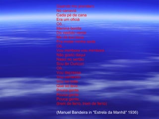 Quando me prendero
No canaviá
Cada pé de cana
Era um oficiá
Oô...
Menina bonita
Do vestido verde
Me dá tua boca
Pra matar minha sede
Oô...
Vou mimbora vou mimbora
Não gosto daqui
Nasci no sertão
Sou de Ouricuri
Oô...
Vou depressa
Vou correndo
Vou na toda
Que só levo
Pouca gente
Pouca gente
Pouca gente...
(trem de ferro, trem de ferro)

(Manuel Bandeira in "Estrela da Manhã" 1936)
 