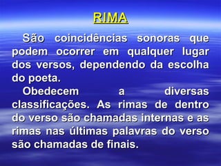 RIMA
  São coincidências sonoras que
podem ocorrer em qualquer lugar
dos versos, dependendo da escolha
do poeta.
  Obedecem         a       diversas
classificações. As rimas de dentro
do verso são chamadas internas e as
rimas nas últimas palavras do verso
são chamadas de finais.
 