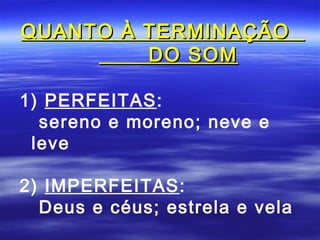 QUANTO À TERMINAÇÃO
         DO SOM

1) PERFEITAS:
  sereno e moreno; neve e
 leve

2) IMPERFEITAS:
  Deus e céus; estrela e vela
 