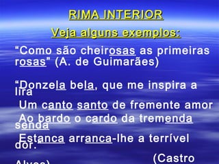 RIMA INTERIOR
     Veja alguns exemplos:
“Como são cheirosas as primeiras
rosas” (A. de Guimarães)

“Donzela bela, que me inspira a
lira
 Um canto santo de fremente amor
 Ao bardo o cardo da tremenda
senda
 Estanca arranca-lhe a terrível
dor.”
                        (Castro
 