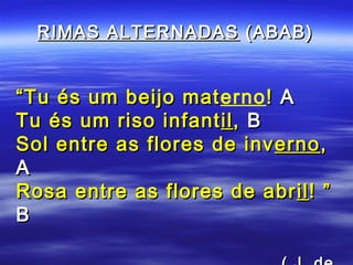 RIMAS ALTERNADAS (ABAB)


“ Tu és um beijo materno ! A
                 mat
Tu és um riso infant il , B
Sol entre as flores de inv erno ,
A
Rosa entre as flores de abr il ! ”
B
 