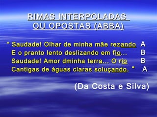 RIMAS INTERPOLADAS
       OU OPOSTAS (ABBA)

“ Saudade! Olhar de minha mãe rez ando      A
  E o pranto lento deslizando em f io ...   B
  Saudade! Amor dminha terra... O r io      B
  Cantigas de águas claras soluç ando . “   A

                     (Da Costa e Silva)
 