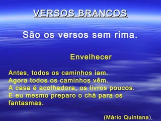 VERSOS BRANCOS

    São os versos sem rima.

                  Envelhecer

Antes, todos os caminhos iam.
Agora todos os caminhos vêm.
A casa é acolhedora, os livros poucos.
E eu mesmo preparo o chá para os
fantasmas.

                            (Mário Quintana)
 