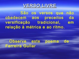 VERSO LIVRE
        São os versos que não
obedecem aos preceitos da
versificação   tradicional,   em
relação à métrica e ao ritmo.


 Observe este     poema    de
Ferreira Gullar
 