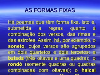 AS FORMAS FIXAS

Há poemas que têm forma fixa, isto é,
submetida a regras quanto à
combinação dos versos, das rimas e
das estrofes. Assim, há, por exemplo, o
soneto, cujos versos são agrupados
em dois quartetos e dois tercetos; a
balada (três oitavas e uma quadra); o
rondó (somente quadras ou quadras
combinadas com oitavas); o haicai
 
