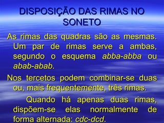DISPOSIÇÃO DAS RIMAS NO
          SONETO
As rimas das quadras são as mesmas.
 Um par de rimas serve a ambas,
 segundo o esquema abba-abba ou
 abab-abab.
Nos tercetos podem combinar-se duas
 ou, mais frequentemente, três rimas.
     Quando há apenas duas rimas,
 dispõem-se elas normalmente de
 forma alternada: cdc-dcd.
 