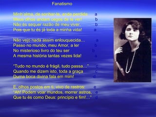 Fanatismo

Minh’alma, de sonhar-te, anda perdida   a
Meus olhos andam cegos de te ver!        b
Não és sequer razão de meu viver,        b
Pois que tu és já toda a minha vida!    a

Não vejo nada assim enlouquecida…            a
Passo no mundo, meu Amor, a ler             b
No misterioso livro do teu ser          b
A mesma história tantas vezes lida!         a

“Tudo no mundo é frágil, tudo passa…”     c
Quando me dizem isto, toda a graça       c
Duma boca divina fala em mim!           d

E, olhos postos em ti, vivo de rastros: e
“Ah! Podem voar mundos, morrer astros, e
Que tu és como Deus: princípio e fim!…” d
 