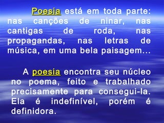 Poesia está em toda parte:
nas canções de ninar, nas
cantigas     de     roda,    nas
propagandas,    nas   letras  de
música, em uma bela paisagem...

   A poesia encontra seu núcleo
no poema, feito e trabalhado
precisamente para consegui-la.
Ela é indefinível, porém é
definidora.
 