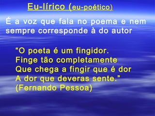 Eu-lírico ( eu-poético)
É a voz que fala no poema e nem
sempre corresponde à do autor

  “O poeta é um fingidor.
  Finge tão completamente
  Que chega a fingir que é dor
  A dor que deveras sente.”
  (Fernando Pessoa)
 