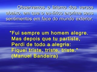 Observemos o lirismo dos versos
abaixo, em que o eu-lírico exprime seus
sentimentos em face do mundo exterior.

 “Fui sempre um homem alegre.
  Mas depois que tu partiste,
  Perdi de todo a alegria:
  Fiquei triste, triste, triste.”
  (Manuel Bandeira)
 
