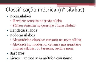 Classificação métrica (nº sílabas) 
• Decassílabos 
▫ Heroico: censura na sexta sílaba 
▫ Sáfico: censura na quarta e oitava sílabas 
• Hendecassílabos 
• Dodecassílabos 
▫ Alexandrino clássico: censura na sexta sílaba 
▫ Alexandrino moderno: censura nas quartas e 
oitavas sílabas, ou terceira, sexta e nona 
• Bárbaros 
• Livres – versos sem métrica constante. 
 