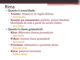 Rima 
• Quanto à sonoridade: 
▫ Toante: rimam-se as vogais tônicas. 
 terra/pedra 
▫ Soante ou consoante: perfeita, possui absoluta 
identidade de som a partir do acento tônico 
 mar/amar 
• Quanto à classe gramatical: 
▫ Rica: diferentes classes gramaticais 
 Mar/amar 
▫ Pobre: mesma classe gramatical 
 Sair/partir 
▫ Preciosa: substantivo e pronome átono 
 Estrela/vê-la 
▫ Rara: palavras incomuns 
 Enfim/rubim 
 