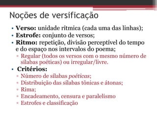 Noções de versificação 
• Verso: unidade rítmica (cada uma das linhas); 
• Estrofe: conjunto de versos; 
• Ritmo: repetição, divisão perceptível do tempo 
e do espaço nos intervalos do poema; 
▫ Regular (todos os versos com o mesmo número de 
sílabas poéticas) ou irregular/livre. 
• Critérios: 
▫ Número de sílabas poéticas; 
▫ Distribuição das sílabas tônicas e átonas; 
▫ Rima; 
▫ Encadeamento, censura e paralelismo 
▫ Estrofes e classificação 
 