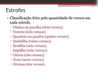 Estrofes 
• Classificação feita pela quantidade de versos em 
cada estrofe. 
▫ Dístico ou parelha (dois versos); 
▫ Terceto (três versos); 
▫ Quarteto ou quadra (quatro versos); 
▫ Quintilha (cinco versos); 
▫ Sextilha (seis versos); 
▫ Septilha (sete versos); 
▫ Oitava (oito versos); 
▫ Nona (nove versos); 
▫ Décima (dez versos). 
 