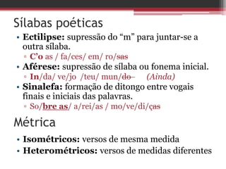 Sílabas poéticas 
• Ectilipse: supressão do “m” para juntar-se a 
outra sílaba. 
▫ C’o as / fa/ces/ em/ ro/sas 
• Aférese: supressão de sílaba ou fonema inicial. 
▫ In/da/ ve/jo /teu/ mun/do (Ainda) 
• Sinalefa: formação de ditongo entre vogais 
finais e iniciais das palavras. 
▫ So/bre as/ a/rei/as / mo/ve/di/ças 
Métrica 
• Isométricos: versos de mesma medida 
• Heterométricos: versos de medidas diferentes 
 