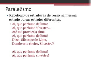 Paralelismo 
• Repetição de estruturas de verso na mesma 
estrofe ou em estrofes diferentes. 
▫ Ai, que perfume de lima! 
Ai, que perfume silvestre... 
Até me provoca a rima, 
Ai, que perfume de lima! 
Dizei, Silvestre de Lima, 
Donde este cheiro, Silvestre? 
Ai, que perfume de lima! 
Ai, que perfume silvestre! 
 