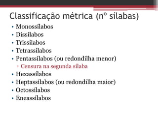 Classificação métrica (nº sílabas) 
• Monossílabos 
• Dissílabos 
• Trissílabos 
• Tetrassílabos 
• Pentassílabos (ou redondilha menor) 
▫ Censura na segunda sílaba 
• Hexassílabos 
• Heptassílabos (ou redondilha maior) 
• Octossílabos 
• Eneassílabos 
 