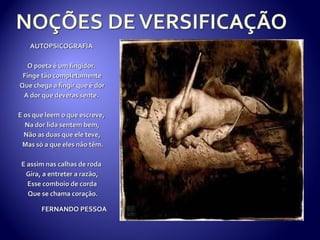 AUTOPSICOGRAFIA

  O poeta é um fingidor.
 Finge tão completamente
Que chega a fingir que é dor
 A dor que deveras sente.

E os que leem o que escreve,
  Na dor lida sentem bem,
  Não as duas que ele teve,
 Mas só a que eles não têm.

 E assim nas calhas de roda
  Gira, a entreter a razão,
   Esse comboio de corda
   Que se chama coração.

       FERNANDO PESSOA
 