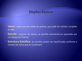    Verso: cada uma das linhas do poema, que pode ter sentido completo
    ou não.
   Estrofe: conjunto de versos; as estrofes encontram-se separadas por
    um espaço em branco.
   Estrutura Estrófica: as estrofes podem ser classificadas conforme o
    número de versos que as constituem.
 
