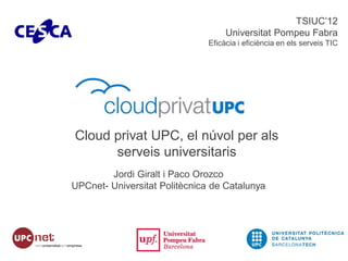 TSIUC’12
                                    Universitat Pompeu Fabra
                               Eficàcia i eficiència en els serveis TIC




Cloud privat UPC, el núvol per als
      serveis universitaris
        Jordi Giralt i Paco Orozco
UPCnet- Universitat Politècnica de Catalunya
 