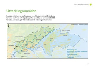 33
Del 2 – Bebyggelseutveckling
Utvecklingsområden
I detta avsnitt kommer de föreslagna utvecklingsområdena i Österåkers
kommun beskrivas och vägledningar för utveckling av områden till 2040
föreslås. Avsnittet utgår från nedanstående indelning av kommunen.
 