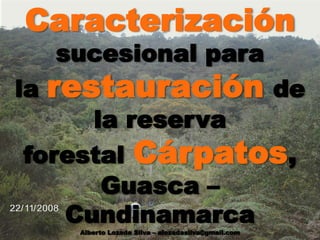 Caracterización
sucesional para
la restauración de
la reserva
forestal Cárpatos,
Guasca –
Cundinamarca
Alberto Lozada Silva – alozadasilva@gmail.com
 