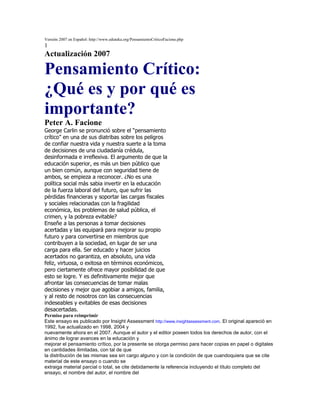 Versión 2007 en Español: http://www.eduteka.org/PensamientoCriticoFacione.php<br />1<br />Actualización 2007<br />Pensamiento Crítico:<br />¿Qué es y por qué es importante?<br />Peter A. Facione<br />George Carlin se pronunció sobre el “pensamiento<br />crítico” en una de sus diatribas sobre los peligros<br />de confiar nuestra vida y nuestra suerte a la toma<br />de decisiones de una ciudadanía crédula,<br />desinformada e irreflexiva. El argumento de que la<br />educación superior, es más un bien público que<br />un bien común, aunque con seguridad tiene de<br />ambos, se empieza a reconocer. ¿No es una<br />política social más sabia invertir en la educación<br />de la fuerza laboral del futuro, que sufrir las<br />pérdidas financieras y soportar las cargas fiscales<br />y sociales relacionadas con la fragilidad<br />económica, los problemas de salud pública, el<br />crimen, y la pobreza evitable?<br />Enseñe a las personas a tomar decisiones<br />acertadas y las equipará para mejorar su propio<br />futuro y para convertirse en miembros que<br />contribuyen a la sociedad, en lugar de ser una<br />carga para ella. Ser educado y hacer juicios<br />acertados no garantiza, en absoluto, una vida<br />feliz, virtuosa, o exitosa en términos económicos,<br />pero ciertamente ofrece mayor posibilidad de que<br />esto se logre. Y es definitivamente mejor que<br />afrontar las consecuencias de tomar malas<br />decisiones y mejor que agobiar a amigos, familia,<br />y al resto de nosotros con las consecuencias<br />indeseables y evitables de esas decisiones<br />desacertadas.<br />Permiso para reimprimir<br />Este ensayo es publicado por Insight Assessment http://www.insightassessment.com. El original apareció en 1992, fue actualizado en 1998, 2004 y<br />nuevamente ahora en el 2007. Aunque el autor y el editor poseen todos los derechos de autor, con el ánimo de lograr avances en la educación y<br />mejorar el pensamiento crítico, por la presente se otorga permiso para hacer copias en papel o digitales en cantidades ilimitadas, con tal de que<br />la distribución de las mismas sea sin cargo alguno y con la condición de que cuandoquiera que se cite material de este ensayo o cuando se<br />extraiga material parcial o total, se cite debidamente la referencia incluyendo el título completo del ensayo, el nombre del autor, el nombre del<br />editor, el año, y la página o páginas donde aparece en esta edición. Con el fin de obtener permiso para hacer reproducciones para la venta,<br />contacte a Insight Assessment en 650-697-5628 (Estados Unidos).<br />Acerca del autor<br />El Dr. Peter A. Facione http://www.insightassessment.com/consulting.html#PAF y su equipo han estado comprometidos con la investigación y la enseñanza<br />sobre razonamiento, toma de decisiones, y procesos de pensamiento individuales y grupales efectivos desde 1967. A través de los años<br />desarrollaron instrumentos para medir las habilidades esenciales y los hábitos mentales del pensamiento efectivo. Estos instrumentos se utilizan<br />ahora en diferentes idiomas alrededor del mundo y se encuentran disponibles a través de http://www.insightassessment.com/t.html así como también<br />otros informes y materiales de enseñanza. Desde 1992 el Dr. Facione ha realizado cientos de talleres sobre la enseñanza efectiva para pensar y<br />sobre liderazgo, toma de decisiones, desarrollo de liderazgo, planeación y presupuesto, y evaluación de resultados del aprendizaje en reuniones<br />de asociaciones de profesionales nacionales e internacionales y en universidades en todo el país.<br />El Dr. Facione es ex rector de Loyola University, Chicago, U.S.A y decano del National Center for Science and Civic Engagement (Centro<br />Nacional para la Ciencia y el Compromiso Cívico). Obtuvo su doctorado en Filosofía en la universidad del Estado de Michigan, presidió el<br />Departamento de Filosofía en la Bowling Green State University y fue Decano de la Escuela de Desarrollo Humano y Servicio Comunitario en la<br />California State University, enFullerton, antes de ingresar a la Universidad de Santa Clara en 1990. En esta, fue durante muchos años Decano<br />de la Escuela de Artes y Ciencias y Director de la división de graduados de Consejería Psicológica y Educación. Además, fue Presidente de la<br />Conferencia Americana de Decanos Académicos; ha hecho parte de varias juntas y paneles, incluidas la Comisión de California para la<br />Acreditación de Maestros y El Grupo de Trabajo de los Presidentes para la Educación ACE (ACE Presidents’ Task Force on Education). En<br />2005 fue nombrado Director Senior de Liderazgo Académico de Keeling y Asociados, firma consultora de educación superior. Actualmente<br />enseña en la Universidad de Loyola en Chicago http://www.luc.edu/philosophy/fac/facione.shtml.<br />Versión 2007 en Español: http://www.eduteka.org/PensamientoCriticoFacione.php<br />2<br />Definición de “Pensamiento Crítico”<br />Sí, seguramente todos hemos oído a ejecutivos de<br />negocios, políticos, líderes cívicos, y educadores<br />hablar acerca del pensamiento crítico. Algunas<br />veces nos hemos preguntado qué es exactamente<br />pensamiento crítico y por qué se considera tan útil<br />e importante. Este ensayo da una mirada más<br />profunda a estas preguntas.<br />Pero, en lugar de iniciar con una definición<br />abstracta, como si el pensamiento crítico tuviera<br />algo que ver con memorización, que no es el<br />caso, démosle a este experimento de<br />pensamiento una oportunidad: imagine que ha<br />sido invitado a cine por un amigo; pero no a una<br />película que usted desee ver. Entonces su amigo<br />le pregunta por qué no quiere verla. Usted da su<br />razón honestamente: la película ofende su sentido<br />de dignidad. Su amigo le pide que aclare su razón<br />explicando qué le molesta de la película. Usted le<br />responde que no es el lenguaje utilizado o la<br />sexualidad representada, sino que encuentra<br />ofensiva la violencia que hay en ella.<br />Pues bien, esa debería ser una respuesta<br />suficientemente buena. Pero supongamos que su<br />amigo, quizás un poco filosófico o simplemente<br />curioso o argumentativo, lleva el asunto más allá<br />pidiéndole definir lo que usted quiere decir con<br />“violencia ofensiva”.<br />Tómese un minuto y haga la prueba. ¿Cómo<br />definiría usted la expresión violencia ofensiva<br />cuando se refiere a una película? ¿Podría escribir<br />una caracterización que dé cuenta de lo que<br />encierra este concepto comúnmente utilizado?<br />Pero tenga cuidado; no nos gustaría que la<br />definición fuese tan amplia que cualquier tipo de<br />violencia en las películas resultara<br />automáticamente “ofensiva”. Y verifique que la<br />forma como usted defina “violencia ofensiva” se<br />ajuste a la manera como el resto de la gente que<br />sabe y usa el español entendería la expresión. De<br />otra manera, no podrían comprender lo que usted<br />quiere decir cuando la usa.<br />¿Encontró una definición que funcione? ¿Cómo lo<br />sabe?<br />Lo que usted acaba de hacer con la expresión<br />“violencia ofensiva” es casi lo mismo que tuvo que<br />hacerse con la expresión “pensamiento crítico”. A<br />un nivel todos sabemos lo que significa<br />“pensamiento crítico” – significa buen juicio, casi<br />lo opuesto a pensamiento ilógico, irracional. Pero<br />cuando ponemos a prueba nuestra comprensión<br />con mayor profundidad, nos surgen preguntas.<br />Por ejemplo, ¿es pensamiento crítico lo mismo<br />que pensamiento creativo? ¿son diferentes? ¿o es<br />uno parte del otro? ¿Cómo se relacionan el<br />pensamiento crítico y la inteligencia innata o la<br />aptitud escolar? ¿se centra el pensamiento crítico<br />en su conocimiento o en el proceso que utiliza<br />cuando razona acerca de ese conocimiento?<br />No estaría mal que usted se imaginara algunas<br />ideas preliminares y provisionales sobre las<br />preguntas que acabamos de plantear. Los<br />humanos aprendemos mejor cuando nos<br />detenemos con frecuencia a reflexionar, que<br />cuando simplemente vamos del principio al final<br />de una página sin tomar un respiro.<br />Bien. ¿Cómo propondría usted que continuáramos<br />definiendo “pensamiento crítico”? Usted no<br />quisiera tener que memorizar una definición que<br />apareciera en la página, ¿cierto? Eso sería una<br />bobada, casi contraproducente. El objetivo aquí es<br />ayudarle a agudizar sus habilidades de<br />pensamiento crítico y a cultivar su espíritu de<br />pensador crítico. Si bien la memorización<br />definitivamente tiene muchos usos valiosos,<br />fomentar el pensamiento crítico no es uno de<br />ellos. Entonces, miremos hacia atrás, a lo que<br />usted quizás pudo haber hecho para definir la<br />expresión “violencia ofensiva” y veamos si<br />podemos aprender de usted. ¿Pensó en algunas<br />escenas de películas que resultaron<br />ofensivamente violentas y las comparó con otras<br />escenas no violentas ni ofensivamente violentas?<br />Si así lo hizo, bien. Esa es una (pero no la única)<br />manera de abordar el problema. Técnicamente se<br />llama encontrar casos paradigmáticos.<br />Afortunadamente, como muchas cosas en la vida,<br />uno no tiene que saber cómo se llaman para<br />hacerlas bien.<br />Volviendo al pensamiento crítico, ¿cuáles podrían<br />ser algunos casos paradigmáticos? ¿Qué tal el<br />hábil e inteligente cuestionamiento de Sócrates?<br />¿O cómo le parecen los detectives, los analistas<br />de escenas de crimen, o los abogados penalistas,<br />tal como son representados en las series y<br />Versión 2007 en Español: http://www.eduteka.org/PensamientoCriticoFacione.php<br />3<br />películas de televisión? ¿Y qué tal la gente que<br />trabaja unida para resolver un problema? ¿Y<br />alguien que es bueno para escuchar todas las<br />partes de un conflicto y considerar todos los<br />hechos, para luego decidir lo que es pertinente y<br />lo que no lo es, y posteriormente emitir un juicio<br />acertado? ¿Y quizás también, alguien que es<br />capaz de resumir con claridad ideas complejas<br />siendo justo con todas las partes, o una persona<br />que puede dar la explicación más coherente y<br />justificada de lo que significa un pasaje en un<br />material escrito? ¿O la persona que fácilmente<br />puede concebir alternativas valiosas para<br />explorar, sin ponerse a la defensiva en caso de<br />tener que abandonarlas porque no funcionan? ¿Y<br />también la persona que puede explicar<br />exactamente cómo se llegó a una determinada<br />conclusión o por qué aplican ciertos criterios?<br />¿Cómo ha cambiado mi vida el PC?<br />“El Pensamiento Crítico (PC) es mi<br />vida, mi filosofía de vida. Es la<br />manera como me defino a mí<br />mismo…. Soy educador porque<br />pienso que estas ideas tienen<br />significado. Estoy convencido de que<br />aquello en lo que creemos tiene que<br />poder soportar una prueba de<br />evaluación”.<br />John Chaffee1, autor de Critical Thinking<br />A un grupo internacional de expertos se le pidió<br />llegar a un consenso sobre el significado de<br />pensamiento crítico. Una de las primeras cosas<br />que hicieron fue hacerse la pregunta ¿Quiénes<br />son los mejores pensadores críticos que<br />conocemos y qué tienen que nos hacen<br />considerarlos los mejores? Entonces, ¿quiénes son<br />los mejores pensadores críticos que usted conoce?<br />¿Por qué cree que son buenos pensadores<br />críticos? ¿Podría usted, a partir de esos ejemplos,<br />llegar a una descripción más abstracta? Por<br />ejemplo, considere a los abogados penalistas<br />efectivos, sin considerar cómo manejan su vida<br />personal o si sus clientes son realmente culpables<br />o inocentes; solamente observe la manera como<br />1 La cita de John Chaffee proviene del texto Conversaciones con<br />Pensadores Críticos, de John Esterle y Dan Cluman (Editores).<br />Instituto Whitman. San Francisco, CA. 1993<br />manejan sus casos en la corte. Utilizan razones<br />para tratar de convencer al juez y al jurado de la<br />culpabilidad o inocencia de sus clientes. Presentan<br />evidencias y evalúan el significado de la evidencia<br />presentada por el abogado de la contraparte.<br />Interpretan el testimonio. Analizan y evalúan los<br />argumentos presentados por la otra parte.<br />Ahora, considere el ejemplo del equipo de<br />personas que está tratando de solucionar un<br />problema. Los miembros del equipo, a diferencia<br />de la situación de dos partes opuestas, como es el<br />caso en la corte, tratan de colaborar. Los<br />miembros de un equipo efectivo no compiten<br />unos contra otros. Trabajan concertadamente,<br />como colegas, en pos de un objetivo común.<br />Hasta no resolver el problema, ninguno de ellos<br />es vencedor. Cuando encuentren la manera de<br />solucionarlo, todos serán ganadores. Así pues,<br />analizando apenas dos ejemplos podemos<br />generalizar algo muy importante: el pensamiento<br />crítico es un pensamiento que tiene propósito<br />(probar un punto, interpretar lo que algo significa,<br />resolver un problema), pero el pensamiento crítico<br />puede ser una tarea colaborativa, no competitiva.<br />Y, a propósito, hasta los abogados colaboran.<br />Pueden trabajar juntos en una defensa común o<br />en un proceso conjunto, y pueden también<br />ayudarse mutuamente para llegar a la verdad de<br />manera que se haga justicia.<br />Pronto llegaremos a una definición más precisa de<br />pensamiento crítico. Pero primero, podremos<br />aprender algo más de ejemplos paradigmáticos.<br />Cuando usted estaba pensando en la “violencia<br />ofensiva” ¿se le ocurrieron algunos ejemplos<br />difíciles de clasificar? ¿casos que estén en el límite<br />entre dos posiciones, como si se tratara de un<br />ejemplo que una persona pudiera considerar<br />ofensivo pero otra, con razón, pudiera considerar<br />que no lo es? ¿Si? A nosotros también nos pasó.<br />Esto va a ocurrir con todos los conceptos<br />abstractos y también sucede con el concepto de<br />pensamiento crítico. Hay personas de las que<br />diríamos, en ciertas ocasiones, que son buenos<br />pensadores, claros, lógicos, reflexivos, atentos a<br />los hechos, abiertos a diferentes alternativas; pero<br />¡vaya! en otros momentos hay que tenerles<br />cuidado. Cuando usted lleva a una de esas<br />personas a tal o cual tema, hasta ahí llega. Usted<br />ha oprimido un determinado botón y la persona<br />no quiere escuchar lo que alguien más tenga para<br />decir. Ella ya ha tomado previamente una<br />Versión 2007 en Español: http://www.eduteka.org/PensamientoCriticoFacione.php<br />4<br />decisión. Los hechos nuevos se dejan de lado. No<br />se tolera ningún otro punto de vista.<br />¿Conoce usted a algunas personas que podrían<br />encajar en esa descripción general?<br />Bien. ¿Qué podemos aprender sobre el<br />pensamiento crítico en un caso así? Quizás más<br />de lo podríamos aprender si miráramos<br />únicamente los casos fáciles. Pero, cuando se<br />trata de un caso que se encuentra en el límite<br />entre dos posiciones, nos vemos obligados a<br />hacer distinciones importantes. Nos confronta y<br />exige una decisión: adentro o afuera. Y no solo<br />eso, sino también averiguar ¿por qué? ¿Qué hacer<br />entonces en el caso del amigo cuya mente es<br />imparcial para ciertas cosas, pero estrecha para<br />otras? Tomemos las partes que aprobamos<br />porque nos parece que contribuyen a actuar<br />racional y lógicamente e incluyámoslas en el<br />concepto de pensamiento crítico; y tomemos las<br />partes que van contra la razón y que cierran la<br />mente a la posibilidad de recibir información<br />nueva y pertinente, que niegan ciegamente<br />incluso la posibilidad de que la otra parte pueda<br />tener algún mérito, y llamémoslas pensamiento<br />pobre, contraproducente o no crítico.<br />Ahora, formule una lista de casos – personas que<br />definitivamente sean buenos pensadores críticos,<br />personas que definitivamente sean malos<br />pensadores críticos y algunas que estén en el<br />límite. Considerando todos estos casos, ¿qué lo<br />llevó a usted a decidir quién era qué? Sugerencia<br />¿Qué pueden hacer los buenos pensadores<br />críticos (qué habilidades mentales tienen) que los<br />malos pensadores críticos encuentran difícil<br />hacer? ¿Qué actitudes o maneras de abordar un<br />asunto parecen tener habitualmente los buenos<br />pensadores críticos que parecen estar ausentes en<br />los malos pensadores críticos?<br />Habilidades de Pensamiento Crítico<br />A esas habilidades y actitudes o hábitos a los que<br />nos referimos arriba, los expertos las clasifican<br />como habilidades cognitivas y disposiciones. De<br />las habilidades cognitivas, esto es lo que los<br />expertos consideran como lo esencial del<br />pensamiento crítico: interpretación, análisis,<br />evaluación, inferencia, explicación y auto<br />regulación. (En un momento llegaremos a las<br />disposiciones). ¿Se le ocurrió a usted alguna de<br />estas palabras o ideas cuando trató de<br />caracterizar las habilidades cognitivas –<br />habilidades mentales – involucradas en el<br />pensamiento crítico?<br />“Muy pocos en este mundo buscan<br />realmente el conocimiento. Mortales<br />o inmortales, en realidad pocos<br />preguntan. Por el contrario, tratan de<br />extraer de lo desconocido las<br />respuestas que ya han moldeado en<br />sus propias mentes – justificaciones,<br />explicaciones, formas de consuelo<br />sin las cuales no pueden continuar.<br />Preguntar realmente es abrir la puerta<br />a un torbellino. La respuesta puede<br />aniquilar la pregunta y a quien la<br />formula”.<br />Palabras dichas por el vampiro Marius en<br />el libro de Ann Rice, The Vampire Lestat.<br />Ballantine Books. New York, NY. 1985.<br />El consenso del panel de expertos dice: la<br />interpretación es “comprender y expresar el<br />significado o la relevancia de una amplia variedad<br />de experiencias, situaciones, datos, eventos,<br />juicios, convenciones, creencias, reglas,<br />procedimientos o criterios”.2 La interpretación<br />incluye las sub habilidades de categorización,<br />decodificación del significado, y aclaración del<br />sentido. ¿Puede usted pensar en ejemplos de<br />interpretación? ¿Cómo le parece reconocer un<br />problema y describirlo imparcialmente? ¿Qué tal<br />2 Los resultados del consenso de expertos citados o reportados en<br />este ensayo están publicados en la obra Critical Thinking: A<br />Statement of Expert Consensus for Purposes of Educational<br />Assessment and Instruction ( Pensamiento Crítico: Una declaración<br />de consenso de expertos con fines de evaluación e instrucción<br />educativa). Peter A. Facione, investigador principal, The California<br />Academic Press, Millbrae CA, 1990. (ERIC ED 315 423). En<br />1993/94 el Centro para el Estudio de la Educación Superior de la<br />Universidad Estatal de Pennsylvania emprendió un estudio de 200<br />formuladores de políticas, empleadores y profesores de educación<br />superior para determinar lo que estas personas consideraban<br />como lo esencial de las habilidades del pensamiento crítico y de<br />los hábitos mentales. El estudio de la Universidad de Pennsylvania,<br />bajo la dirección de la Dra. Elizabeth Jones, fue patrocinado por la<br />Oficina de Investigación e Instrucción del Departamento de<br />Educación de los Estados Unidos. Los resultados del estudio de la<br />Universidad Estatal de Pennsylvania, publicados en 1994,<br />confirmaron el consenso de los expertos descrito en este<br />documento.<br />Versión 2007 en Español: http://www.eduteka.org/PensamientoCriticoFacione.php<br />5<br />leer las intenciones de una persona en la<br />expresión de su rostro? ¿o diferenciar en un texto<br />una idea principal de las ideas subordinadas? ¿o<br />elaborar tentativamente una categorización o<br />forma de organización de algo que esté<br />estudiando? ¿o parafrasear las ideas de otro? ¿o<br />aclarar lo que significa un signo, un cuadro o una<br />gráfica? ¿Y qué tal identificar el propósito, el tema<br />o el punto de vista de un autor? ¿Y, lo que usted<br />hizo anteriormente cuando aclaró lo que<br />significaba “violencia ofensiva”?<br />Citando nuevamente los expertos: el análisis<br />“consiste en identificar las relaciones de inferencia<br />reales y supuestas entre enunciados, preguntas,<br />conceptos, descripciones u otras formas de<br />representación que tienen el propósito de<br />expresar creencia, juicio, experiencias, razones,<br />información u opiniones”. Los expertos incluyen<br />examinar las ideas, detectar y analizar<br />argumentos como sub habilidades del análisis.<br />Nuevamente ¿Se le ocurren algunos ejemplos de<br />análisis? ¿Qué tal identificar las similitudes y<br />diferencias entre dos enfoques para solucionar un<br />problema dado? ¿Qué tal sería escoger la<br />aseveración principal de un editorial de prensa y<br />rastrear las diferentes razones que presenta el<br />editor para apoyarla? o ¿Qué tal identificar una<br />suposición no enunciada? ¿construir una manera<br />de representar una conclusión principal y las<br />diversas razones dadas para apoyarla o criticarla?<br />¿hacer un bosquejo de las relaciones que las<br />oraciones o los párrafos tienen tanto entre sí<br />como con el propósito principal de un pasaje?<br />¿Qué tal organizar este ensayo gráficamente, a su<br />manera, sabiendo que su propósito es dar una<br />idea preliminar acerca de lo que significa el<br />pensamiento crítico?<br />Los expertos definen evaluación como la<br />“valoración de la credibilidad de los enunciados o<br />de otras representaciones que recuentan o<br />describen la percepción, experiencia, situación,<br />juicio, creencia u opinión de una persona; y la<br />valoración de la fortaleza lógica de las relaciones<br />de inferencia, reales o supuestas, entre<br />enunciados, descripciones, preguntas u otras<br />formas de representación”. ¿Sus ejemplos? ¿Qué<br />tal juzgar la credibilidad de un autor o de un<br />orador, comparando las fortalezas y debilidades<br />de interpretaciones alternativas, determinando la<br />credibilidad de una fuente de información,<br />juzgando si dos enunciados son contradictorios, o<br />juzgando si la evidencia que se tiene a mano<br />apoya la conclusión a la que se ha llegado? Entre<br />los ejemplos que proponen los expertos están:<br />“reconocer los factores que hacen de una persona<br />testigo confiable respecto a un evento<br />determinado o autoridad confiable en referencia a<br />un tema dado”; “juzgar si la conclusión de un<br />argumento sigue con certeza o con un alto grado<br />de confianza sus premisas”; “juzgar la fortaleza<br />lógica de argumentos basados en situaciones<br />hipotéticas”; “juzgar si un argumento dado es<br />pertinente o aplicable o tiene implicaciones para la<br />situación en cuestión”.<br />Habilidades esenciales del Pensamiento Crítico<br />ANÁLISIS INFERENCIA<br />EXPLICACIÓN<br />Pensamiento<br />Crítico<br />INTERPRETACIÓN<br />EVALUACIÓN<br />AUTORREGULACIÓN<br />¿Las personas que usted considera buenos<br />pensadores críticos tienen las tres habilidades<br />cognitivas hasta ahora descritas? ¿Son buenas<br />para interpretar, analizar y evaluar? ¿Y qué pasa<br />con las tres siguientes? Y respecto a sus ejemplos<br />de malos pensadores críticos, ¿carecen de estas<br />tres habilidades cognitivas? ¿Todos? ¿Solamente<br />algunos?<br />Para los expertos, inferencia significa “identificar<br />y asegurar los elementos necesarios para sacar<br />conclusiones razonables; formular conjeturas e<br />hipótesis; considerar la información pertinente y<br />sacar las consecuencias que se desprendan de los<br />datos, enunciados, principios, evidencia, juicios,<br />creencias, opiniones, conceptos, descripciones,<br />preguntas u otras formas de representación”.<br />Como sub habilidades de inferencia, los expertos<br />incluyen cuestionar la evidencia, proponer<br />alternativas, y sacar conclusiones. ¿Puede pensar<br />en algunos ejemplos de inferencia? Quizás sugiera<br />cosas como ver las implicaciones de la posición<br />asumida por alguien, o extraer o construir<br />significado de los elementos de una lectura.<br />Versión 2007 en Español: http://www.eduteka.org/PensamientoCriticoFacione.php<br />6<br />Anticipando o construyendo quizás qué sucederá<br />a continuación basado en lo que se conoce sobre<br />las fuerzas en juego en una situación dada, o<br />formulando una síntesis de ideas relacionadas en<br />una perspectiva coherente. ¿Qué tal si después de<br />determinar que para usted sería útil resolver<br />cierta indecisión, desarrollara un plan de trabajo<br />para recoger la información necesaria? ¿O, si al<br />encontrar un problema, propusiera una serie de<br />opciones para afrontarlo? ¿Qué tal conducir un<br />experimento controlado científicamente y aplicar<br />los métodos estadísticos adecuados para intentar<br />confirmar o refutar una hipótesis empírica?<br />Más allá de la capacidad de interpretar, analizar,<br />evaluar e inferir, los buenos pensadores críticos<br />pueden hacer dos cosas más. Explicar qué<br />piensan y cómo llegaron a esa decisión. Y,<br />autoaplicarse su capacidad de pensamiento crítico<br />para mejorar sus opiniones previas. Estas dos<br />habilidades se denominan “explicación” y<br />“autorregulación”.<br />Los expertos definen explicación como la<br />capacidad de presentar los resultados del<br />razonamiento propio de manera reflexiva y<br />coherente. Esto significa poder presentar a<br />alguien una visión del panorama completo: “tanto<br />para enunciar y justificar ese razonamiento en<br />términos de las consideraciones de evidencia,<br />conceptuales, metodológicas, de criterio y<br />contextuales en las que se basaron los resultados<br />obtenidos; como para presentar el razonamiento<br />en forma de argumentos muy sólidos”. Las sub<br />habilidades de la explicación son describir<br />métodos y resultados, justificar procedimientos,<br />proponer y defender, con buenas razones, las<br />explicaciones propias causales y conceptuales de<br />eventos o puntos de vista y presentar argumentos<br />completos y bien razonados en el contexto de<br />buscar la mayor comprensión posible. Ahora, sus<br />ejemplos, por favor… Aquí hay algunos más:<br />elaborar un cuadro que organice los hallazgos<br />propios; escribir, para referencias futuras, su<br />pensamiento actual respecto de algún asunto<br />importante y complejo; citar los estándares y los<br />factores contextuales utilizados para juzgar la<br />calidad de una interpretación de un texto;<br />enunciar los resultados de una investigación y<br />describir los métodos y criterios utilizados para<br />alcanzar dichos resultados; apelar a criterios<br />establecidos para demostrar la sensatez de un<br />juicio dado; diseñar una presentación gráfica que<br />represente con precisión las relaciones de<br />subordinación y de supraordinación entre<br />conceptos o ideas; ubicar la evidencia que lo llevó<br />a aceptar o a rechazar la posición de un autor con<br />respecto a un asunto; listar los factores que se<br />tuvieron en cuenta para asignar la calificación<br />final a un curso.<br />Sin embargo, quizás la habilidad cognitiva más<br />extraordinaria de todas, es esta última; es<br />extraordinaria porque permite a los buenos<br />pensadores críticos mejorar su propio<br />pensamiento; en cierto sentido se trata del<br />pensamiento crítico aplicado a sí mismo. Debido a<br />eso, algunas personas quieren llamarlo “metacognición”,<br />que significa elevar el pensamiento a<br />otro nivel. Pero ese “otro nivel” no lo capta<br />totalmente, porque en ese siguiente nivel lo que<br />hace la autorregulación es mirar en retrospectiva<br />todas las dimensiones del pensamiento crítico y<br />auto verificarse. La autorregulación es como una<br />función recursiva en términos matemáticos, esto<br />es que puede aplicarse a todo, incluso a ella<br />misma. Usted puede revisar y corregir una<br />interpretación que presentó. Puede examinar y<br />corregir una inferencia que haya hecho. Puede<br />revisar y reformular una de sus propias<br />explicaciones. ¡Incluso puede examinar y corregir<br />su habilidad para examinarse y auto corregirse!<br />“¿Cómo lo estoy haciendo? ¿He omitido algo<br />importante? Voy a verificar antes de ir más allá”.<br />Los expertos definen el significado de la<br />autorregulación como “monitoreo auto<br />consciente de las actividades cognitivas propias,<br />de los elementos utilizados en esas actividades, y<br />de los resultados obtenidos, aplicando<br />particularmente habilidades de análisis y de<br />evaluación a los juicios inferenciales propios, con<br />la idea de cuestionar, confirmar, validar, o<br />corregir el razonamiento o los resultados propios”.<br />Las dos sub habilidades, en este caso, son el auto<br />examen y la auto corrección. ¿Ejemplos? Fácil –<br />examinar sus puntos de vista sobre un asunto<br />controversial siendo sensible a las posibles<br />influencias de sus predisposiciones personales o<br />de su propio interés; al escuchar a una persona,<br />cuestionarse mientras ella habla para asegurarse<br />de que realmente está entendiendo lo que ella<br />está diciendo sin introducir sus propias ideas;<br />monitorear qué tan bien parece estar<br />comprendiendo lo que está leyendo o<br />experimentando; acordarse de diferenciar sus<br />Versión 2007 en Español: http://www.eduteka.org/PensamientoCriticoFacione.php<br />7<br />opiniones y presunciones personales de las del<br />autor de un pasaje o texto; asegurarse<br />recalculando nuevamente las cifras; variar su<br />velocidad y método de lectura de acuerdo con el<br />tipo de material y el propósito de esta;<br />reconsiderar su interpretación o juicio en busca de<br />realizar un análisis más profundo de los hechos<br />del caso; revisar sus respuestas en base a los<br />errores que descubrió en su trabajo; cambiar su<br />conclusión al darse cuenta de que ha juzgado<br />erróneamente la importancia de ciertos factores<br />en su decisión inicial.<br />El Método Delphi<br />El panel de expertos al que nos referimos<br />permanentemente estuvo compuesto por<br />cuarenta y seis hombres y mujeres de todas<br />partes de los Estados Unidos y de Canadá.<br />Representaban muchas disciplinas académicas<br />diferentes como las humanidades, las ciencias, las<br />ciencias sociales y la educación. El proyecto de<br />investigación duró dos años y se realizó en<br />nombre de la Asociación Filosófica Americana. El<br />trabajo resultante se publicó bajo el título de<br />Pensamiento Crítico: Una Declaración de<br />Consenso de Expertos con Fines de Evaluación e<br />Instrucción Educativa. (The California Academia<br />Press, Millbrae, CA, 1990). Usted puede descargar<br />gratis el resumen ejecutivo en inglés de ese<br />informe visitando la página<br />http://www.insightassessment.com/articles.html<br />Quizás se esté preguntando cómo pudo un grupo<br />tan numeroso de personas, que además estaban<br />tan distantes, colaborar durante un periodo de<br />tiempo tan largo en este proyecto y lograr un<br />consenso. Buena pregunta. Recuerde que<br />estamos hablando del tiempo anterior al del<br />correo electrónico.<br />El grupo no solamente tuvo que confiar en el<br />correo regular durante sus dos años de trabajo,<br />sino también confiar en un método de interacción,<br />conocido como el Método Delphi, desarrollado<br />precisamente para permitir a los expertos pensar<br />efectivamente sobre algo a lo largo de extensos<br />períodos de tiempo y grandes distancias. En el<br />método Delphi un investigador central organiza el<br />grupo y le suministra una pregunta inicial. [En<br />este caso ésta tuvo que ver con cómo definir<br />pensamiento crítico a nivel universitario de<br />manera que las personas que enseñaban en ese<br />nivel pudieran saber cuáles habilidades y<br />disposiciones cultivar en sus estudiantes]. El<br />investigador central recibe todas las respuestas,<br />las resume y las retransmite a todos los panelistas<br />y, espera sus reacciones, respuestas y preguntas<br />adicionales.<br />¡Un momento! Todos ellos son expertos<br />reconocidos; entonces ¿qué hacer si no se ponen<br />de acuerdo? ¿Y qué pasa con la posible influencia<br />de una persona muy renombrada? Buenos puntos.<br />Primero, el investigador central toma<br />precauciones tales como excluir los nombres de<br />tal manera que a los panelistas no se les dice<br />quién dijo qué. Por supuesto que saben quiénes<br />conforman el panel; pero hasta allí llega la<br />información. Después de eso, el argumento de<br />cada experto debe defenderse por sus propios<br />méritos. Segundo, un experto es tan bueno como<br />los argumentos que exponga. Así que el<br />investigador central los resume y deja a los<br />panelistas decidir si los aceptan o no. Cuando<br />parece evidente que se puede lograr un consenso,<br />el investigador central lo propone y pregunta a las<br />personas si están de acuerdo. Si este no se logra,<br />se registran los puntos de desacuerdo entre los<br />expertos. Queremos compartirle un ejemplo<br />importante de cada uno de estos. Primero<br />describiremos la apreciación del consenso de los<br />expertos sobre las disposiciones absolutamente<br />indispensables, para el buen pensamiento crítico.<br />Después señalaremos un punto de discrepancia<br />entre ellos.<br />La Disposición Hacia el Pensamiento Crítico<br />¿Qué tipo de persona estaría en capacidad de<br />usar sus habilidades de pensamiento crítico? Los<br />expertos la describen poéticamente como alguien<br />que tiene “espíritu crítico”. Tener espíritu crítico<br />no significa que la persona sea siempre negativa<br />ni excesivamente crítica de todo y de todos. Los<br />expertos usan la frase metafórica espíritu crítico<br />en sentido positivo. Con ello quieren decir<br />“curiosidad para explorar agudeza mental,<br />dedicación apasionada a la razón, y deseos o<br />ansias de información confiable”. Suena como si<br />se tratara de la Juez de la Corte Suprema Sandra<br />Day O´Connor o de Sherlock Holmes. El tipo de<br />persona aquí descrita es la que siempre desea<br />preguntar “¿Por qué?” o “¿Cómo?” o “¿Qué pasa<br />si?” Sin embargo, la diferencia clave es que, en la<br />ficción, Sherlock siempre resuelve el misterio,<br />Versión 2007 en Español: http://www.eduteka.org/PensamientoCriticoFacione.php<br />8<br />mientras que en el mundo real no hay garantía. El<br />Pensamiento Crítico se refiere a la forma como<br />usted enfoca los problemas, las preguntas, los<br />asuntos. Es la mejor manera que conocemos de<br />llegar a la verdad. ¡Pero! Aún así no existen<br />garantías – no hay respuestas en la parte<br />posterior del libro de la vida real. ¿Encaja esta<br />caracterización de que los buenos pensadores<br />críticos tienen “espíritu crítico, curiosidad de<br />exploración, agudeza mental…” con los ejemplos<br />de personas a quienes usted llamaría buenos<br />pensadores críticos?<br />Pero usted podría decir que conoce gente que<br />tiene habilidades pero no las usa. No podemos<br />decir que alguien es un buen pensador crítico solo<br />porque él o ella tiene estas habilidades cognitivas,<br />no importa cuán relevante sea tenerlas, porque<br />¿qué pasa si no se preocupan por aplicarlas?<br />Una respuesta sería que es difícil imaginar a un<br />bailarín consumado que nunca baila. Después de<br />trabajar para desarrollar esas habilidades resulta<br />vergonzoso dejarlas debilitar por falta de práctica.<br />Pero los bailarines se cansan. Y se rinden ante la<br />rigidez que viene con la edad o ante el temor de<br />lesionarse. En el caso de las habilidades de<br />pensamiento crítico, se podría argumentar que no<br />utilizarlas una vez se tienen es difícil de imaginar.<br />Es difícil figurarse una persona que decida no<br />pensar.<br />Considerado como una forma de juicio serio o de<br />toma de decisión reflexiva, en sentido muy real el<br />pensamiento crítico impregna todo. Difícilmente<br />habría un tiempo o lugar donde pareciera no<br />tener valor potencial. Mientras las personas<br />tengan propósitos en mente y deseen pensar<br />cómo lograrlos, mientras la gente se pregunte qué<br />es verdadero y qué no lo es, qué creer y qué<br />rechazar, el buen pensamiento crítico será<br />necesario.<br />Y aún así, suceden cosas extrañas;<br />probablemente es cierto que algunas personas<br />dejen debilitar sus habilidades de pensamiento.<br />Resulta más fácil imaginar que ese debilitamiento<br />se pueda producir en situaciones en las que las<br />personas están demasiado cansadas, relajadas, o<br />atemorizadas. En el pensamiento crítico, debe<br />haber, entonces, algo más que un listado de<br />habilidades cognitivas. Los seres humanos son<br />mucho más que máquinas pensantes. Y esto nos<br />lleva nuevamente a considerar todas esas<br />importantes actitudes que los expertos llamaron<br />“disposiciones”.<br />La Disposición hacia el Pensamiento Crítico<br />Inquisitivo<br />Sistemático Juicioso<br />Buscador de la verdad<br />Analítico<br />De mente abierta Confía en el razonamiento<br />Los expertos se persuadieron de que el<br />pensamiento crítico es un fenómeno humano que<br />impregna todo y tiene propósito. El pensador<br />crítico ideal se puede caracterizar no solo por sus<br />habilidades cognitivas, sino también, por su<br />manera de enfocar y vivir la vida. Esta es una<br />afirmación audaz. El pensamiento crítico va<br />mucho más allá del salón de clase. Y muchos<br />expertos temen que algunas de las experiencias<br />escolares sean, en realidad, nocivas para el<br />fomento y desarrollo de un buen pensamiento. El<br />pensamiento crítico apareció antes de que se<br />inventara la escolaridad; yace en las raíces de la<br />civilización misma. Es una piedra angular en el<br />camino que la humanidad recorre desde el<br />salvajismo bestial hacia la sensibilidad global.<br />Piense cómo sería la vida sin las cosas que<br />aparecen en la siguiente lista y creemos que<br />entenderá.<br />Los enfoques de la vida y del vivir que<br />caracterizan el pensamiento crítico incluyen:<br />􀃎 curiosidad respecto a una amplia gama de asuntos,<br />􀃎 preocupación por estar y mantenerse bien informado,<br />􀃎 estado de alerta frente a oportunidades para utilizar el<br />pensamiento crítico,<br />􀃎 confianza en los procesos de investigación razonados<br />􀃎 auto confianza en las propias habilidades para razonar,<br />􀃎 mente abierta respecto a visiones divergentes del mundo,<br />􀃎 flexibilidad al considerar alternativas y opiniones,<br />􀃎 comprensión de las opiniones de otras personas,<br />􀃎 imparcialidad en la valoración del razonamiento,<br />􀃎 honestidad al enfrentar las propias predisposiciones,<br />prejuicios, estereotipos o tendencias egocéntricas,<br />􀃎 prudencia al postergar, realizar o alterar juicios,<br />Versión 2007 en Español: http://www.eduteka.org/PensamientoCriticoFacione.php<br />9<br />􀃎 voluntad para reconsiderar y revisar visiones en las que la<br />reflexión honesta insinúa que el cambio está justificado.<br />¿Cómo sería alguien que careciera de esas<br />disposiciones?<br />Podría no preocuparse seriamente por nada, no<br />interesarse en los hechos, preferir no pensar,<br />desconfiar del razonamiento como forma de<br />averiguar cosas o solucionar problemas,<br />subestimar sus propias habilidades de<br />razonamiento, de mente cerrada, inflexible,<br />insensible, con dificultad de entender lo que otros<br />piensan, injusto a la hora de juzgar la calidad de<br />los argumentos de otros, podría negar sus propias<br />predisposiciones, apresurarse a sacar conclusiones<br />o tardar mucho tiempo en hacer juicios y no estar<br />nunca dispuesto a reconsiderar una opinión. ¡No<br />es alguien a quien uno desee tener sentado al<br />lado en un trayecto de bus largo o elegir para un<br />cargo público!<br />Los expertos fueron más allá de los enfoques de<br />la vida y del vivir en general y enfatizaron que los<br />buenos pensadores críticos también pueden<br />describirse en términos de la manera cómo<br />enfocan asuntos, preguntas o problemas<br />específicos. Los expertos dijeron que usted<br />encontraría este tipo de características:<br />􀃎 claridad al enunciar la pregunta o la preocupación,<br />􀃎 orden al trabajar con asuntos complejos,<br />􀃎 diligencia para buscar información pertinente,<br />􀃎 sensatez para seleccionar y aplicar criterios,<br />􀃎 cuidado en centrar la atención en la preocupación que<br />enfrenta ,<br />􀃎 persistencia a pesar de encontrar dificultades,<br />􀃎 precisión hasta el punto en que el tema y las circunstancias lo<br />permitan.<br />Entonces, ¿Cómo enfocaría un mal pensador<br />crítico problemas o asuntos específicos?<br />Obviamente, lo haría pensando confusamente<br />respecto a lo que está haciendo, de manera<br />desorganizada y extremadamente simplista,<br />irregular respecto a comprender los hechos,<br />propenso a aplicar criterios poco razonables,<br />distraído, listo para rendirse a la primera señal de<br />dificultad, empeñado en una solución más<br />detallada de la que es posible o, satisfecho con<br />una respuesta extremadamente general e<br />inútilmente vaga. ¿Lo anterior le recuerda a<br />alguien que usted conoce?<br />Alguien fuertemente dispuesto al pensamiento<br />crítico probablemente estaría de acuerdo con<br />enunciados como estos:<br />“Detesto los programas de entrevistas en los que la<br />gente grita sus opiniones pero nunca da ningún tipo de<br />razones”.<br />“Para mí es importante comprender lo que realmente<br />quiere decir la gente al decir lo que dice”.<br />“Siempre trabajo mejor en cargos donde se espera que<br />piense las cosas por mí mismo”.<br />“Pospongo tomar decisiones hasta tanto no haya<br />pensado suficientemente mis opciones”.<br />“En lugar de depender de las notas de alguien más,<br />prefiero leer yo mismo el material”.<br />“Procuro hallar mérito en la opinión de otro, aunque<br />más adelante la rechace”.<br />“Aunque un problema resulte más difícil de lo que<br />esperaba, continúo trabajando en él”.<br />“Tomar decisiones inteligentes es más importante que<br />ganar discusiones”.<br />Una persona con disposiciones débiles para el<br />pensamiento crítico probablemente esté en<br />desacuerdo con los enunciados anteriores y de<br />acuerdo con estos:<br />“Prefiero cargos en los que el supervisor dice<br />exactamente qué hacer y cómo hacerlo”.<br />“No importa qué tan complejo sea el problema, puedes<br />apostar a que habrá una solución simple”.<br />“Yo no pierdo tiempo buscando cosas”.<br />“Detesto cuando los profesores discuten los problemas<br />en lugar de limitarse a dar las respuestas”.<br />“Si mi creencia es verdaderamente sincera, la<br />evidencia en contrario es irrelevante”.<br />“Vender una idea es como vender carros, usted dice<br />cualquier cosa que funcione”.<br />Utilizamos la expresión “buen pensador crítico”<br />para contrastarla con la expresión “mal pensador<br />crítico”. Pero usted encontrará personas que<br />desechen el adjetivo “buen” y simplemente digan<br />que alguien es un “pensador crítico” o no lo es. Es<br />como decir que un futbolista es un “defensa” o no<br />lo es, en lugar de decir que sus habilidades como<br />defensor son fuertes o débiles. Utilizar la<br />expresión “defensa” en lugar de “bueno al jugar<br />como defensa” (o “pensador crítico” en lugar de<br />“buen pensador crítico”) es un atajo útil. Indica<br />que “pensador crítico” tiene un sentido laudatorio.<br />La palabra puede utilizarse para elogiar a alguien<br />al tiempo que la identifica, como en el caso de<br />“¡Mira esa jugada! Eso es lo que yo llamo un<br />defensa”<br />Versión 2007 en Español: http://www.eduteka.org/PensamientoCriticoFacione.php<br />10<br />“Si nos viéramos en la necesidad de<br />decidir entre estos atributos<br />personales y el conocimiento sobre<br />los principios del razonamiento<br />lógico unido a algún grado de<br />habilidad técnica para manipular<br />procesos lógicos especiales,<br />deberíamos decidirnos por lo<br />primero”.<br />John Dewey, Cómo Pensamos, 1909<br />Republicado con el título de Cómo Pensamos: Una<br />Reafirmación de la Relación del Pensamiento Reflexivo<br />en el Proceso Educativo. D.C. Health Publishing.<br />Lexington, MA. 1933.<br />Dijimos que los expertos no estuvieron totalmente<br />de acuerdo sobre algo. Y fue con el concepto de<br />“buen pensador crítico”. Esta vez el acento está<br />puesto en la palabra “buen” debido a una<br />ambigüedad crucial que esta contiene. Una<br />persona puede ser buena para el pensamiento<br />crítico, queriendo decir con esto que puede tener<br />las disposiciones apropiadas y ser experto en los<br />procesos cognitivos y aún así, no ser un buen<br />pensador crítico (en el sentido moral). Por<br />ejemplo, una persona puede ser experta en<br />desarrollar argumentos y luego, faltando a la<br />ética, utilizar esta habilidad para engañar y<br />explotar personas crédulas, perpetrar fraudes o,<br />deliberadamente, confundir y desconcertar y<br />frustrar un proyecto.<br />Los expertos se vieron enfrentados a un problema<br />interesante. Algunos, una minoría, preferirían<br />pensar que el pensamiento crítico, por su<br />naturaleza misma, está en contradicción con los<br />ejemplos no éticos y deliberadamente<br />contraproducentes mencionados. Les pareció<br />difícil imaginar una persona buena para el<br />pensamiento crítico que no sea igualmente buena<br />en el sentido personal y social más amplio. En<br />otras palabras, si la persona fuera “realmente” un<br />“buen pensador crítico” en el sentido<br />procedimental y si tuviera todas las disposiciones<br />apropiadas, entonces simplemente no haría ese<br />tipo de cosas abusivas y ofensivas.<br />La gran mayoría, sin embargo, tiene la opinión<br />contraria. Se mantiene firme en la idea de que el<br />buen pensamiento crítico no tiene nada que ver<br />con ningún conjunto dado de creencias culturales<br />o religiosas, valores éticos, buenas costumbres<br />sociales, orientaciones políticas u ortodoxias de<br />ningún tipo. Por el contrario, el compromiso que<br />uno hace como buen pensador crítico es buscar<br />siempre la verdad con objetividad, integridad, e<br />imparcialidad. La mayoría de expertos sostiene<br />que el pensamiento crítico concebido como se<br />describe anteriormente, lamentablemente no es<br />incompatible con el abuso del conocimiento, las<br />habilidades o el poder propios. Han existido<br />personas con habilidades de pensamiento<br />superiores y fuertes hábitos mentales, que,<br />desafortunadamente, han utilizado su talento con<br />propósitos despiadados, horrendos e inmorales.<br />Ojalá no fuera así y esa experiencia,<br />conocimiento, capacidad mental y virtud ética,<br />fueran lo mismo y conformaran un solo todo.<br />Pero, desde los tiempos de Sócrates, si no miles<br />de años antes, los humanos han sabido que<br />muchos tienen una o más de estas características<br />sin tener todo el conjunto.<br />Cualquier herramienta, cualquier enfoque de una<br />situación, puede inclinarse, éticamente hablando,<br />hacia uno u otro lado, dependiendo del carácter,<br />la integridad y los principios de las personas que<br />los poseen, Así, en el análisis final, la mayoría de<br />los expertos afirmó que no podemos decir que<br />una persona no está pensando críticamente solo<br />porque desaprobamos éticamente lo que está<br />haciendo. La mayoría concluyó que es mejor<br />considerar “qué significa el ‘pensamiento crítico’,<br />cuál es su valor y la ética de su uso, como tres<br />asuntos diferentes”.<br />Esta comprensión quizás hace parte de las<br />razones por las cuales actualmente las personas<br />exigen a escuelas y universidades una gama más<br />amplia de resultados del aprendizaje.<br />“Conocimientos y habilidades”, soporte de la<br />filosofía educativa de mediados del Siglo Veinte,<br />no son ya suficientes. Debemos esperar un<br />conjunto más amplio de resultados que incluya<br />hábitos mentales y disposiciones, tales como<br />compromiso cívico, preocupación por el bien<br />común y responsabilidad social.<br />“El Pensamiento” en la Cultura Popular<br />Hemos dicho tantas cosas buenas acerca del<br />pensamiento crítico que usted quizás tenga la<br />impresión de que “pensamiento crítico” y “buen<br />pensamiento” significan lo mismo. Pero no fue eso<br />Versión 2007 en Español: http://www.eduteka.org/PensamientoCriticoFacione.php<br />11<br />lo que dijeron los expertos. Ellos ven el<br />pensamiento crítico como parte constitutiva de lo<br />que para nosotros significa pensar bien, pero no<br />como si fuera el único tipo de buen pensamiento.<br />Por ejemplo, hubieran incluido el pensamiento<br />creativo como parte del buen pensamiento.<br />El pensamiento creativo o innovador es el tipo de<br />pensamiento que lleva a nuevos hallazgos, a<br />enfoques novedosos, a perspectivas originales, a<br />maneras completamente diferentes de<br />comprender y concebir las cosas. Entre los<br />productos del pensamiento creativo se incluyen<br />algunas cosas obvias como la música, la poesía, la<br />danza, la literatura dramática, los inventos y las<br />innovaciones técnicas. Pero también hay ejemplos<br />menos obvios, tales como plantear una pregunta<br />que amplía los horizontes de soluciones posibles o<br />maneras de concebir las relaciones que desafían<br />los supuestos y conducen a ver el mundo de<br />formas imaginativas y diferentes.<br />Al trabajar el concepto de pensamiento crítico, los<br />expertos sabiamente dejaron abierta la pregunta<br />sobre qué otras formas puede tomar el buen<br />pensamiento. El pensamiento creativo es solo un<br />ejemplo. Hay un tipo de pensamiento intencional,<br />cinético que coordina instantáneamente el<br />movimiento y la intención como, por ejemplo,<br />cuando un futbolista dribla con un balón en el<br />campo durante un partido. Existe un tipo de<br />pensamiento meditativo que puede conducir a un<br />estado de paz interior o a una profunda<br />introspección sobre la existencia humana. En<br />contraste, encontramos un tipo de pensamiento<br />de máxima alerta, pensamiento instintivo,<br />necesario para los soldados en el campo de<br />batalla. En el contexto de la cultura popular se<br />encuentra gente que propone todo tipo de<br />pensamiento o de inteligencia. Algunas veces<br />resulta difícil separar la ciencia de la seudo<br />ciencia, el meollo de una verdad duradera de la<br />broma compartida en una fiesta.<br />“El Pensamiento” en la Ciencia Cognitiva<br />Las teorías que han surgido de estudios científicos<br />realizados en años recientes sobre pensamiento<br />humano y toma de decisiones proponen que el<br />pensamiento es más integrado y menos dual de lo<br />que sugieren las nociones de la cultura popular.<br />Debemos ser cautelosos ante las propuestas que<br />sugieren maneras extremadamente simplistas de<br />entender cómo piensan los humanos; así como<br />evitar las dicotomías extremas y rígidas tales<br />como “razón vs. emoción”, “intuitivo vs. lineal”,<br />“creativo vs. critico”, “de cerebro derecho vs. de<br />cerebro izquierdo”, “como en Marte vs. como en<br />Venus”.<br />A menudo subsiste un núcleo de sabiduría en las<br />creencias populares y quizás esta vez esa esencia<br />consista en darnos cuenta de que algunas veces<br />decidimos cosas muy rápidamente casi de manera<br />espontánea, intuitiva frente a la situación que se<br />nos presenta. Se evitan muchos accidentes en las<br />carreteras precisamente porque los conductores<br />pueden ver las situaciones de peligro y reaccionar<br />rápidamente para enfrentarlas. Muchas de las<br />buenas decisiones que parecen intuitivas son<br />realmente fruto de la experticia. Las decisiones<br />que asumen los conductores en esos momentos<br />de crisis, así como las decisiones que toman los<br />deportistas experimentados durante un juego o<br />las decisiones que toma un maestro talentoso<br />mientras interactúa con los estudiantes, son el<br />resultado de la experticia, del entrenamiento y de<br />la práctica.<br />Al tiempo que estamos inmersos en el mundo que<br />nos rodea y en nuestra vida diaria, tomando<br />constantemente decisiones de manera irreflexiva,<br />también podemos estar pensando de manera<br />bastante reflexiva acerca de algo. Tal vez estemos<br />preocupados por una determinación que<br />tengamos que tomar sobre un proyecto<br />importante en el trabajo o acerca de una relación<br />personal, o sobre un asunto legal, o lo que sea.<br />Recogemos información, consideramos nuestras<br />opciones, exploramos posibilidades, formulamos<br />algunos pensamientos sobre lo que nos<br />proponemos hacer y sobre el porqué esta opción<br />es la correcta. En otras palabras, hacemos un<br />juicio reflexivo y con propósito sobre qué creer y<br />qué hacer – precisamente el tipo de juicio que<br />constituye el centro del pensamiento crítico.<br />Recientes modelos integradores de la toma de<br />decisión de los seres humanos proponen que los<br />procesos de pensamiento de nuestra especie no<br />se describen de la mejor manera como si fueran<br />una dualidad en conflicto, como en el caso de<br />“Intuitivo vs. Reflexivo”, sino como el<br />funcionamiento combinado de dos sistemas que<br />se apoyan mutuamente, “el intuitivo y el<br />reflexivo”. Estos dos sistemas de pensamiento<br />Versión 2007 en Español: http://www.eduteka.org/PensamientoCriticoFacione.php<br />12<br />están presentes en todos nosotros y pueden<br />actuar en paralelo para procesar cognitivamente<br />los asuntos sobre los cuales estemos decidiendo.<br />Uno de los sistemas es más intuitivo, reactivo,<br />rápido e integral. Así que, para no confundir cosas<br />con las nociones de pensamiento en la cultura<br />popular, los científicos cognitivos a menudo<br />llaman este sistema “Sistema 1”. El otro, cuyo<br />nombre es más fácil adivinar, es más deliberativo,<br />reflexivo, computacional y regido por reglas. Se<br />llama “Sistema 2”.<br />En el Sistema 1 de pensamiento, uno confía<br />fuertemente en un número de maniobras<br />heurísticas (atajos cognitivos), de características<br />claves de una situación, de ideas fácilmente<br />asociadas y de recuerdos vívidos para llegar con<br />confianza y de manera rápida a un juicio. El<br />Sistema 1 de pensamiento es particularmente útil<br />en situaciones conocidas, cuando el tiempo es<br />corto y se requieren acciones inmediatas.<br />Mientras el Sistema 1 está trabajando, otro<br />sistema poderoso trabaja a la par, a menos que lo<br />detengamos abusando del alcohol o de las<br />drogas, o por temores o indiferencia. Llamado<br />Sistema 2, este es nuestro sistema de<br />pensamiento más reflexivo. Útil para hacer juicios<br />cuando nos encontramos en situaciones<br />desconocidas y contamos con más tiempo para<br />resolver las cosas. Nos permite procesar<br />conceptos abstractos, deliberar, planear<br />anticipadamente, considerar opciones<br />cuidadosamente, revisar y examinar nuestro<br />trabajo a la luz de pautas, estándares o normas<br />de procedimiento pertinentes. Aunque las<br />decisiones del Sistema 2 también se ven<br />influenciadas por la aplicación, correcta o<br />incorrecta, de atajos heurísticos, este sistema<br />depende de razones bien articuladas y de<br />evidencia más completa y mejor desarrollada. Es<br />el razonamiento basado en lo que hemos<br />aprendido mediante análisis cuidadoso,<br />evaluación, explicación y auto corrección. Sistema<br />que valora la honestidad intelectual, que anticipa<br />analíticamente lo que sucederá después, con<br />juicio maduro, imparcialidad, eliminando prejuicios<br />y buscando la verdad. En este sistema confiamos<br />para pensar cuidadosamente los problemas<br />complejos, novedosos, de mucho riesgo y<br />altamente integradores.3<br />Los educadores nos instan a mejorar nuestras<br />habilidades de pensamiento crítico y a reforzar<br />nuestra disposición a utilizar esas habilidades<br />porque esa es, quizás, la mejor manera de<br />desarrollar y refinar nuestra Sistema 2 de<br />razonamiento.<br />Se cree que tanto el Sistema 1 como el 2 son<br />herramientas vitales para la toma de decisiones<br />cuando los riesgos son altos y cuando la<br />incertidumbre está presente. Se cree que cada<br />uno de estos dos sistemas cognitivos es capaz de<br />funcionar para monitorear y potencialmente para<br />anular al otro. Esta es una de las maneras como<br />nuestra especie reduce la posibilidad de hacer<br />juicios tontos o no tan buenos y hasta de<br />cometer, en los juicios, errores potencialmente<br />peligrosos. El pensamiento humano está lejos de<br />ser perfecto. Incluso, un buen pensador comete<br />errores tanto del Sistema 1 como del 2. Hay<br />momentos en los que malinterpretamos las cosas<br />o nos equivocamos al recoger las pruebas y<br />cometemos errores como resultado de ello. Pero a<br />menudo nuestros errores están directamente<br />relacionados con las influencias y las malas<br />aplicaciones de métodos cognitivos no rigurosos<br />(heurísticos). Puesto que tenemos la tendencia a<br />utilizarlos, mientras tomamos decisiones, veamos<br />cómo algunos de ellos nos influencian.<br />Esos métodos cognitivos heurísticos son atajos<br />que, a veces, parecerían estar programados en el<br />cerebro de nuestra especie. Influencian los dos<br />sistemas de pensamiento, el intuitivo del Sistema<br />1 y el razonamiento reflexivo del Sistema 2. Cinco<br />métodos o reglas heurísticas parecen operar con<br />mayor frecuencia en nuestro Sistema de<br />razonamiento 1 y son conocidas como:<br />disponibilidad, emoción, asociación, simulación y<br />similitud.<br />Disponibilidad. La llegada a la mente de una<br />historia o recuerdo vívido de algo que le ocurrió a<br />3 Para conocer más tanto acerca de este modelo integrador de<br />pensamiento como sobre heurística cognitiva, que se describirá a<br />continuación, puede consultar las referencias listadas al final de<br />este ensayo. El material que se presenta en esta sección proviene<br />de esos libros y otras publicaciones relacionadas escritas por estos<br />mismos autores y por otros que están trabajando para explicar<br />científicamente cómo realmente toman decisiones los seres<br />humanos.<br />Versión 2007 en Español: http://www.eduteka.org/PensamientoCriticoFacione.php<br />13<br />usted o a alguien cercano a usted, tiende a<br />conducirlo a calcular con imprecisión la posibilidad<br />de que eso le ocurra nuevamente. Las personas<br />cuentan todo el tiempo historias de cosas que les<br />ocurrieron a ellas o a sus amigos como una<br />manera de explicar sus propias decisiones. Las<br />historias pueden no ser científicamente<br />representativas, los eventos pueden estar<br />equivocados, malentendidos o malinterpretados.<br />Pero, aparte de eso, el poder de la historia está<br />en orientar, a menudo de buena manera, la<br />decisión hacia una opción más que hacia otra.<br />La heurística Emocional funciona cuando se<br />tiene una reacción inmediata, positiva o negativa,<br />ante una idea, una propuesta, una persona, un<br />objeto o lo que sea. Llamada a veces “reacción<br />visceral”, esta respuesta emocional produce en<br />nosotros una orientación inicial, positiva o<br />negativa, hacia el objeto. Se necesita mucho<br />razonamiento del Sistema 2 para contrarrestar<br />una reacción emocional hacia una idea, pero se<br />puede lograr. Y, a veces, debería hacerse, porque<br />nada garantiza que su reacción visceral sea<br />siempre correcta.<br />La heurística de la Asociación opera cuando una<br />palabra o una idea nos recuerdan algo más. Por<br />ejemplo, algunas personas asocian la palabra<br />“cáncer” con “muerte”. Algunos asocian la palabra<br />“luz del sol” con “felicidad”. Este tipo de<br />respuestas de razonamiento asociativo a veces<br />pueden resultar útiles, por ejemplo si asociar la<br />palabra “cáncer” con “muerte” lo lleva a no fumar<br />y a chequearse regularmente. Otras veces la<br />misma asociación puede influir en que la persona<br />tome una mala decisión; por ejemplo, si asociar<br />“cáncer” con “muerte” llevara a una persona a<br />volverse tan temerosa y pesimista que no buscara<br />diagnosticar y tratar sus síntomas preocupantes<br />de cáncer hasta que fuera demasiado tarde para<br />hacer cualquier cosa.<br />La heurística de Simulación actúa cuando usted<br />se imagina varios escenarios en los que se pueden<br />desarrollar ciertas situaciones. A menudo las<br />personas se imaginan cómo se va a llevar a cabo<br />una conversación o cómo las va a tratar otra<br />persona cuando se encuentren con ella o qué van<br />a decir o a hacer sus amigos, su jefe o un ser<br />amado cuando tengan que tratar asuntos difíciles.<br />Estas simulaciones, que son como películas en<br />nuestra cabeza, nos ayudan a prepararnos y a<br />tener un mejor desempeño cuando llega el<br />momento difícil. Pero también nos pueden<br />encaminar hacia expectativas equivocadas. Las<br />personas pueden no responder como nos<br />imaginamos y las cosas pueden resultar<br />completamente diferentes. Nuestras<br />preparaciones pueden fallarnos debido a que la<br />facilidad de nuestra simulación nos llevó a pensar,<br />equivocadamente, que las cosas deberían ocurrir<br />como nos las habíamos imaginado y no resultaron<br />así.<br />La heurística de Similitud opera cuando nos<br />damos cuenta de que nos parecemos a alguien de<br />alguna manera e inferimos que lo que le pasó a<br />esa persona es muy posible que también nos pase<br />a nosotros. Este tipo de similitud funciona como<br />un argumento analógico o como un modelo<br />metafórico. La similitud a la que nos referimos<br />podría ser fundamental e importante, lo cual haría<br />que la inferencia se justificara. Por ejemplo, el<br />jefe despide a su compañero de trabajo porque<br />no cumplió con las metas de ventas y usted<br />concluye razonablemente que si usted incumple<br />las metas de ventas correrá la misma suerte. O la<br />similitud que viene a la mente puede ser aparente<br />o no tener relación con el resultado, lo que haría<br />que la inferencia fuera injustificada. Por ejemplo,<br />usted ve un comercial de televisión en el que<br />aparecen unos jóvenes de figura esbelta<br />disfrutando la ingestión de comidas rápidas que<br />engordan e infiere que puesto que usted también<br />es joven puede darse el gusto de comer esa<br />misma comida rápida sin ganar una cantidad de<br />esos kilos antiestéticos.<br />Los métodos cognitivos heurísticos y las<br />predisposiciones o sesgos que con mayor<br />frecuencia se asocian con el sistema de<br />pensamiento 2 incluyen: satisfacción, aversión al<br />riesgo o pérdida, anclaje con ajustes, e ilusión de<br />control.<br />La Satisfacción ocurre cuando estamos<br />considerando nuestras alternativas. Cuando<br />llegamos a una que es lo suficientemente buena<br />para cumplir nuestros objetivos, a menudo<br />consideramos que hemos completado nuestras<br />deliberaciones. Estamos satisfechos. Y, ¿porqué<br />no? Después de todo, la elección es<br />suficientemente buena. Puede no ser perfecta, ni<br />óptima y puede incluso no ser la mejor de todas<br />las opciones disponibles. Pero es lo<br />Versión 2007 en Español: http://www.eduteka.org/PensamientoCriticoFacione.php<br />14<br />suficientemente buena. Es hora de decidir y de<br />seguir adelante.<br />La compañera de la heurística de satisfacción es<br />la de temporalización, que consiste en decidir que<br />la opción a la cual hemos llegado es<br />“suficientemente buena por el momento”.<br />Frecuentemente nos movemos por la vida<br />satisfaciéndonos y temporalizando. A veces<br />miramos hacia atrás y nos preguntamos por qué<br />nos contentamos con mucho menos de lo que<br />habríamos podido tener. Si solamente hubiéramos<br />estudiado más duro, trabajado un poco más,<br />cuidado mejor a nosotros mismos y a nuestras<br />relaciones, quizás no estaríamos ahora viviendo<br />como lo estamos haciendo. Pero, en su momento,<br />cada una de las decisiones tomadas a lo largo del<br />camino fue “suficientemente buena para el<br />momento”.<br />Por naturaleza somos una especie con aversión<br />al riesgo y a la pérdida. Con frecuencia<br />tomamos decisiones basadas en lo que nos<br />preocupa perder, más que en lo que podríamos<br />ganar. Este resulta ser un enfoque más bien útil<br />en muchas circunstancias. La gente no quiere<br />perder el control, no quiere perder su libertad, su<br />vida, su familia, su trabajo, sus posesiones. Los<br />juegos muy riesgosos se dejan para los que<br />pueden darse el lujo de perder dinero. ¡La ciudad<br />de Las Vegas no construyó todos esos<br />multimillonarios hoteles con casinos porque los<br />veraneantes ganan todo el tiempo! Y por lo tanto,<br />en la vida real, tomamos precauciones. Evitamos<br />los riesgos innecesarios. Las probabilidades<br />pueden no estar en contra nuestra, pero a veces<br />las consecuencias de perder son tan grandes que<br />preferimos dejar pasar las posibilidades de ganar<br />con tal de no perder lo que tenemos. Y, sin<br />embargo, en ocasiones, ésta puede resultar<br />también la decisión más desafortunada. La<br />historia ha demostrado, una y otra vez, que los<br />negocios que evitan correr riesgos a menudo son<br />incapaces de competir exitosamente con los que<br />resuelven incursionar decididamente en nuevos<br />mercados o en nuevas líneas de productos.<br />Cualquier heurística solo es una maniobra, un<br />atajo o impulso para pensar y actuar de una<br />manera y no de otra, pero no es una regla a<br />prueba de fallas. Muchas veces confiar en la<br />heurística puede funcionar bien; pero no<br />funcionará todo el tiempo para alcanzar lo más<br />deseable.<br />Por ejemplo, la gente con algo que perder tiende<br />a hacer elecciones conservadoras, tanto políticas<br />como económicas. Eso no necesariamente es<br />malo. Ahora, permítame una observación sobre la<br />influencia de la heurística del aversión al riesgo y<br />a la pérdida en la toma de decisiones: tenemos<br />mayor capacidad de soportar el status quo,<br />incluso en la medida en que se deteriora<br />lentamente, que de realizar un cambio “radical”;<br />lamentablemente, cuando llega el momento de<br />realizar el cambio, con frecuencia se requiere un<br />trastorno mucho mayor para lograr las<br />transformaciones necesarias o, en ocasiones, la<br />situación se ha deteriorado hasta llegar al punto<br />de no retorno. En esas situaciones nos<br />preguntamos por qué esperamos tanto tiempo<br />antes de hacer algo.<br />La heurística conocida como Anclaje con Ajuste<br />actúa cuando nos encontramos haciendo juicios<br />evaluativos. Lo más natural para nosotros es<br />localizar o anclar nuestra evaluación en algún<br />punto de cualquier escala que estemos usando.<br />Por ejemplo, el profesor dice que la calificación<br />del trabajo de un estudiante es C+. Luego, en<br />cuanto vamos encontrando otra información,<br />podemos ajustar ese juicio. El docente puede, por<br />ejemplo, decidir que el trabajo es tan bueno como<br />otros que fueron calificados con B- y, por lo tanto,<br />ajustar la calificación hacia arriba en la escala. Lo<br />interesante de esta heurística, es que<br />normalmente no empezamos una evaluación<br />nueva. Hemos soltado el ancla y podemos halar o<br />soltar la cadena un poco, pero no sacamos el<br />ancla del fondo del mar para reubicar nuestra<br />evaluación. Las primeras impresiones, como dice<br />el dicho, no pueden deshacerse. Lo bueno de esta<br />heurística es que nos permite seguir adelante.<br />Hemos hecho la evaluación; tenemos otros<br />trabajos para calificar, otros proyectos para hacer,<br />otras cosas en nuestra vida que necesitan<br />atención. No podríamos aguantar mucho tiempo si<br />tuviéramos que reevaluar cualquier cosa<br />constantemente como si fuera nueva. Lo<br />desafortunado de esta heurística es que, a veces,<br />soltamos el ancla en el lugar equivocado; nos<br />cuesta trabajo darles a las personas una segunda<br />oportunidad para que puedan causar una primera<br />buena impresión.<br />Versión 2007 en Español: http://www.eduteka.org/PensamientoCriticoFacione.php<br />15<br />La heurística conocida como Ilusión de Control<br />se evidencia en muchas situaciones. Casi todos<br />nosotros sobreestimamos nuestras habilidades<br />para controlar lo que va a suceder. Hacemos<br />planes de la manera como vamos a hacer esto o<br />lo otro, a decir esto o aquello, a manipular la<br />situación de uno u otro modo, compartir o no una<br />información o una posibilidad, todo el tiempo<br />pensando que, de alguna manera, nuestros<br />pequeños planes nos permitirán controlar lo que<br />suceda. Actuamos como si los demás estuvieran<br />danzando en los extremos de las cuerdas que<br />estamos halando, cuando en realidad la influencia<br />que nuestras palabras o acciones ejercen sobre<br />los eventos futuros puede ser bastante<br />insignificante. En algunos momentos sí tenemos<br />alguna medida de control. Por ejemplo, podemos<br />hacer ejercicio, no fumar y vigilar nuestra dieta<br />para estar más saludables y en mejor forma.<br />Tenemos cuidado de no beber si vamos a manejar<br />de tal forma que reducimos los riesgos de vernos<br />envueltos en un accidente de tránsito. Pero, a<br />veces, sencillamente estamos equivocados acerca<br />de nuestra habilidad para ejercer el control total<br />sobre una situación. Tristemente podemos<br />enfermarnos incluso si trabajamos duro para<br />cuidarnos bien. O podemos vernos involucrados<br />en un accidente aún estando sobrios. Nuestro<br />negocio puede fracasar incluso si trabajamos<br />fuertemente para que sea exitoso. Puede que no<br />nos vaya tan bien en un examen cómo<br />hubiéramos esperado, incluso si estudiamos<br />mucho.<br />Relacionada con la heurística de Ilusión de Control<br />se encuentra la tendencia a malinterpretar<br />nuestra influencia o responsabilidad personal en<br />acontecimientos pasados. Esto se llama Visión<br />Retrospectiva Sesgada Podemos sobreestimar<br />la influencia que nuestras acciones han tenido en<br />eventos en los que las cosas salen bien, o<br />podemos subestimar nuestra responsabilidad o<br />culpabilidad cuando las cosas salen mal. Todos<br />hemos oído personas que se jactan de haber<br />hecho esto o aquello que dio como resultado la<br />ocurrencia de tales y cuales cosas maravillosas.<br />Hicimos estos grandes planes y miren cómo están<br />de bien nuestros negocios financieramente. Esto<br />puede ser cierto cuando la economía está fuerte;<br />pero no cuando está decayendo. No queda claro<br />qué tanto de ese éxito fue fruto de la planeación y<br />qué tanto provino del ambiente económico<br />general. O, todos hemos estado en situaciones en<br />las que debimos haber reconocido que algo salió<br />mal pero pensamos para nuestros adentros, pues<br />yo pude haber tenido alguna culpa en esto, pero<br />no soy totalmente responsable. “No fue culpa mía<br />que los niños llegaran tarde al colegio, pues yo<br />estaba vestido y listo para salir a la hora<br />indicada”. Como si al ver el retraso de la familia<br />yo no tuviera ninguna responsabilidad de tomar la<br />iniciativa y ayudar.<br />“Locura es hacer lo mismo una y otra<br />vez esperando obtener un resultado<br />diferente”.<br />Albert Einstein<br />La investigación acerca de los patrones heurísticos<br />de toma de decisiones que hemos compartido con<br />ustedes, no pretende evaluarlos como patrones<br />necesariamente buenos o malos de pensamiento.<br />Temo que la manera como los abordé<br />anteriormente pudo no haber sido todo lo neutral<br />y descriptiva que ha debido ser. La dependencia<br />de esos métodos cognitivos heurísticos puede en<br />realidad ser una forma eficaz de tomar decisiones,<br />dada la complicación que tienen nuestras vidas.<br />No podemos dedicar al máximo nuestros recursos<br />cognitivos en cada una de las decisiones que<br />tomemos.<br />Los que estudiamos estos fenómenos del<br />pensamiento heurístico simplemente estamos<br />tratando de documentar cómo pensamos<br />realmente los humanos. Hay muchos propósitos<br />útiles para hacerlo. Por ejemplo, si encontramos<br />que la gente comete repetidamente el mismo tipo<br />de error al pensar sobre problemas que<br />comúnmente enfrenta, podremos entonces<br />encontrar maneras de intervenir y ayudarles para<br />no repetir ese error una y otra vez.<br />Esta investigación sobre los patrones de<br />pensamiento reales utilizados por individuos y<br />grupos puede resultar particularmente valiosa<br />para aquellos que buscan intervenciones que<br />puedan mejorar la manera como tomamos<br />nuestras propias decisiones, sobre el cuidado de<br />nuestra salud, respecto a los negocios, como<br />lideramos grupos de personas para que trabajen<br />más efectivamente en ambientes colaborativos y<br />otros casos similares.<br />Versión 2007 en Español: http://www.eduteka.org/PensamientoCriticoFacione.php<br />16<br />La cultura popular ofrece otro mito acerca de la<br />toma de decisiones que vale la pena cuestionar.<br />Se trata de la creencia de que cuando tomamos<br />decisiones reflexivas sopesamos con cuidado cada<br />una de las opciones que tenemos, dándole a cada<br />una a su turno, la debida consideración, antes de<br />decidir cuál vamos a adoptar. Aunque quizás<br />debería ser así, la investigación sobre toma de<br />decisiones en los humanos muestra que<br />sencillamente no es esto lo que ocurre.4 Cuando<br />se estaba buscando explicar cómo la gente se<br />decide por una opción con una convicción tal que<br />se mantiene en su decisión a través del tiempo y<br />con una confianza tal que actúa con base en esa<br />decisión, surgió el concepto de que lo que<br />hacemos es construir una Estructura de<br />Dominio. Resumiendo, esta teoría sugiere que<br />cuando escogemos una opción particular, que es<br />suficientemente buena, tendemos a exaltar sus<br />méritos y a disminuir sus fallas en comparación<br />con otras opciones. La exaltamos en nuestra<br />mente hasta que para nosotros se convierte en la<br />opción dominante. De esta manera, a medida que<br />nuestra decisión va tomando forma, adquirimos<br />confianza en nuestra elección y nos sentimos<br />justificados para descartar las otras opciones,<br />aunque objetivamente la distancia entre<br />cualquiera de ellas y nuestra opción dominante<br />sea pequeña. Pero nos revestimos de nuestra<br />opción dominante hasta tal punto que somos<br />capaces de poner de lado todas las demás<br />posibilidades y actuar con base en nuestra<br />elección. En efecto, llega a dominar las otras<br />opciones en nuestra mente de tal manera que<br />podemos mantener nuestra decisión en acción<br />durante un periodo de tiempo, en lugar de<br />devolvernos a revaluar o reconsiderar<br />constantemente. Comprender el fenómeno natural<br />de la estructura de dominio nos puede ayudar a<br />entender por qué nos queda tan difícil lograr que<br />los demás cambien de opinión o por qué nos<br />parece, que las razones de nuestras decisiones<br />son mucho mejores que cualquiera de las<br />objeciones que los otros pudieran tener frente a<br />ellas. Esto no quiere decir que tengamos la razón<br />o que estemos equivocados. Más bien, vale para<br />hacer la observación de que los seres humanos<br />podemos construir inconscientemente defensas<br />4 Henry Montgomery, “De la Cognición a la Acción: La Búsqueda<br />del dominio en la Toma de Decisiones”. Proceso y Estructura en la<br />Toma de Decisión de los Humanos, Montgomery H, Svenson O<br />(Eds). John Wiley & Sons: Chichester, UK, 1989.<br />alrededor de nuestras elecciones, lo cual puede<br />resultar en una confianza justificada o no para<br />actuar con base en esas elecciones.<br />Al darse cuenta del poder que tiene la estructura<br />de dominio, uno solo puede comprometerse más<br />con la importancia que tienen la educación y el<br />pensamiento crítico. Debemos hacer todo lo que<br />esté a nuestro alcance para informarnos<br />exhaustivamente y para reflexionar<br />cuidadosamente sobre nuestras elecciones antes<br />de hacerlas, porque después de todo, somos<br />humanos y tenemos la misma posibilidad que<br />tiene la persona de al lado de creer que tenemos<br />la razón y que es ella la equivocada, una vez que<br />la estructura de dominio se comience a erigir.<br />Frenar ese proceso para reparar las malas<br />decisiones, lo cual es posible, puede ser mucho<br />más difícil que hacer las cosas bien desde el<br />principio.<br />Existen más heurísticas que las mencionadas<br />anteriormente. Queda mucho por aprender sobre<br />la estructura de dominio, puesto que se da tanto<br />en grupos como en individuos. También es<br />importante aprender respecto a cómo mitigar los<br />problemas que pueden surgir al decidirse<br />prematuramente por una opción “suficientemente<br />buena” o, cómo diseñar programas educativos o<br />intervenciones que ayuden a la gente a ser más<br />efectiva en la utilización de sus Sistemas 1 y 2 de<br />pensamiento. Hay mucho que aprender acerca del<br />pensamiento humano y cómo optimizarlo en<br />individuos de diferentes edades; cómo mejorarlo<br />en grupos de pares y en grupos en los que las<br />jerarquías organizacionales influencian las<br />dinámicas interpersonales. Por fortuna, hoy<br />sabemos mucho más sobre el pensamiento<br />humano y la toma de decisiones de lo que<br />sabíamos hace pocos años.<br />Esto nos lleva a la pregunta final, “¿Por qué<br />el pensamiento crítico es particularmente<br />valioso?”<br />Empecemos con usted. ¿Por qué sería<br />conveniente que usted tuviera habilidades<br />cognitivas de interpretación, análisis, evaluación,<br />inferencia, explicación y auto regulación?<br />¿Por qué valoraría usted aprender a enfocar tanto<br />la vida como asuntos específicos con las<br />disposiciones hacia el pensamiento crítico<br />Versión 2007 en Español: http://www.eduteka.org/PensamientoCriticoFacione.php<br />17<br />anteriormente mencionadas? ¿Tendría más éxito<br />en su trabajo? ¿Tendría mejores calificaciones en<br />su estudio?<br />En realidad y científicamente hablando, la<br />respuesta a la pregunta sobre la mejora en sus<br />calificaciones es “muy posiblemente”. Lo<br />aseveramos porque un estudio de más de 1100<br />estudiantes universitarios muestra que los<br />puntajes obtenidos en una prueba de habilidades<br />de pensamiento crítico a ese nivel tienen una<br />correlación significativa con los promedios de<br />calificación universitarios.5 También se ha<br />demostrado que las habilidades de pensamiento<br />crítico se pueden aprender, lo cual hace pensar<br />que en la medida en que uno las aprenda su<br />promedio puede mejorar. También está a favor de<br />esta hipótesis la importante relación existente<br />entre el pensamiento crítico y la comprensión de<br />lectura. Los progresos en uno de ellos van<br />paralelos con mejoras en el otro. Ahora bien, si<br />usted puede leer mejor y pensar mejor, ¿no<br />tendría un mejor rendimiento en sus clases,<br />aprendería más, y obtendría mejores<br />calificaciones? Esto, por decir lo menos, es muy<br />plausible.<br />Aprendizaje, pensamiento crítico y el futuro<br />“El futuro pertenece ahora a las<br />sociedades que se organizan para<br />aprender… las naciones que deseen<br />tener ingresos altos y empleo total<br />deben desarrollar políticas que<br />enfaticen la adquisición de<br />conocimiento y habilidades por parte<br />de todos, no solo de unos pocos<br />elegidos”.<br />5 Los hallazgos respecto a la efectividad de la enseñanza del<br />pensamiento crítico y, las correlaciones entre el promedio de<br />calificaciones y la habilidad lectora se reportaron en el ; “Informe<br />Técnico #1, Validación Experimental y Validez del Contenido”<br />(ERIC ED 327 549); el “Informe Técnico #2, Factores que pueden<br />predecir habilidades de PC” (ERIC ED 327 550) y “Género, Origen<br />Étnico, Área Principal de Estudio, PC y Auto estima y la Prueba de<br />Habilidades de Pensamiento Crítico de California” (ERIC ED 326<br />584). El autor de todos es Peter A. Facione y fueron publicados por<br />la Editorial Académica de California, Millbrae, CA, 1990. Estos<br />informes se encuentran disponibles en PDF y pueden bajarse de<br />http://www.insightassessment.com/articles3.html u obtenerse<br />directamente del autor vía archivos de correo electrónico.<br />Ray Marshall & Marc Tucker, Pensamiento para Vivir;<br />educación y la Riqueza de las Naciones, Basic Books.<br />New York 1992<br />Pero, mejores calificaciones ¡que beneficio tan<br />limitado! ¿Realmente a quién le importan en el<br />largo plazo? Cuando pasen dos o cinco años de<br />haber terminado la universidad, ¿qué significa<br />realmente el promedio? En este momento el<br />promedio de vigencia de los programas de nivel<br />técnico y de nivel profesional es de más o menos<br />cuatro años, lo cual significa que el contenido<br />técnico se expande y cambia tan rápidamente que<br />aproximadamente en cuatro años después de<br />graduarse, su entrenamiento profesional tendrá la<br />urgente necesidad de renovarse. Entonces, si para<br />lo único que sirve la universidad es para obtener<br />el nivel de entrenamiento de entrada y la<br />acreditación que le permita acceder a un puesto<br />de trabajo, quiere decir que la universidad tiene,<br />en el tiempo, un valor limitado.<br />“El pensamiento crítico es el proceso<br />del juicio intencional, auto regulado.<br />Este proceso da una consideración<br />razonada a la evidencia, el contexto,<br />las conceptualizaciones, los métodos<br />y los criterios”.<br />El Informe APA Delphi,<br />Pensamiento Crítico: Una Declaración de Consenso de<br />Expertos con Fines de Evaluación e Instrucción<br />Educativa.<br />1990 ERIC Doc, NO.: ED 315 423<br />¿Es ese el panorama completo? Un puesto de<br />trabajo es algo bueno, pero ¿es esa la única<br />función de la universidad? ¿iniciarse en un buen<br />trabajo? Quizás algunos no pueden ver su valor<br />adicional, pero muchos sí lo hacen. Un propósito<br />importante, si no el más importante, de la<br />experiencia de educación superior, ya sea a nivel<br />técnico o universitario, es alcanzar lo que la gente<br />ha llamado una “educación liberal”. No liberal en<br />el sentido de unas nociones de esto o de aquello<br />con el único propósito de cumplir con los<br />requerimientos de un programa específico. Sino<br />liberal en el sentido de “liberador”. ¿Y quién se<br />libera? ¡Usted! Liberado de un tipo de esclavitud<br />¿Pero, de quién?<br />De los profesores. En realidad de la dependencia<br />de ellos que ya no son las autoridades infalibles<br />Versión 2007 en Español: http://www.eduteka.org/PensamientoCriticoFacione.php<br />18<br />que emiten opiniones más allá de nuestra<br />capacidad para desafiar, cuestionar, disentir. Y<br />esto es exactamente lo que los profesores<br />desean. Ellos quieren que sus estudiantes<br />sobresalgan o triunfen por ellos mismos, que<br />vayan más allá del conocimiento actual, que<br />hagan sus propios aportes tanto al conocimiento<br />como a la sociedad. [Ser profesor es un trabajo<br />curioso – mientras mejor seas, menos ayuda tuya<br />necesitan tus estudiantes para aprender].<br />La educación liberal consiste en aprender a<br />aprender, a pensar por uno mismo, de manera<br />independiente y en colaboración con otros. La<br />educación liberal nos conduce a apartarnos de la<br />aceptación ingenua de la autoridad, para<br />situarnos por encima del relativismo<br />contraproducente y más allá del contextualismo<br />ambiguo. Culmina en un juicio reflexivo apoyado<br />en principios. Aprender a pensar críticamente y<br />cultivar el espíritu crítico, no son solo medios para<br />conseguir ese fin, hacen parte del objetivo mismo.<br />De las personas que son malos pensadores<br />críticos y carecen de las disposiciones y las<br />habilidades descritas, no puede decirse que<br />posean una educación liberal, sin importar los<br />grados académicos que puedan tener.<br />Sí, la educación liberal es mucho más que el<br />pensamiento crítico. Involucra la comprensión de<br />los métodos, de los principios, de las teorías y de<br />las maneras de adquirir el conocimiento que es<br />propio de las diferentes esferas intelectuales. Se<br />da en ella el encuentro con las dimensiones<br />cultural, ética y espiritual de la vida. Comprende<br />la evolución de la toma de decisiones de carácter<br />personal hacia otra que tenga en cuenta un nivel<br />de integridad de principios y de preocupación por<br />el bien común y la justicia social. También, el<br />darse cuenta de las maneras en que nuestras<br />vidas se moldean por obra de fuerzas políticas,<br />sociales, psicológicas, económicas, ambientales y<br />físicas, tanto globales como locales. Además está<br />el crecimiento que proviene de la interacción con<br />nacionalidades, culturas, idiomas, grupos étnicos,<br />religiones y niveles socioculturales diferentes de<br />los propios. Implica, refinar las sensibilidades<br />humanas propias mediante la reflexión sobre las<br />preguntas recurrentes de la existencia humana,<br />como el amor, la vida y la muerte. Está la<br />sensibilidad, apreciación y evaluación crítica de<br />todo lo que es bueno y lo que es malo en la<br />condición humana. A medida que la mente se<br />despierta y madura y, con el suministro de la<br />adecuada nutrición y alimentación educativas,<br />estas otras facetas fundamentales de la educación<br />liberal se desarrollan también. El pensamiento<br />crítico juega un papel fundamental para alcanzar<br />estos propósitos.<br />¿Y algo más? ¿Qué tal ir más allá del individuo a<br />la comunidad?<br />Los expertos dicen que el pensamiento crítico es<br />fundamental, si no esencial, para “una sociedad<br />racional y democrática”. ¿Qué querrán decir con<br />esto?<br />Pues bien, ¿qué tan sabia sería la democracia si la<br />gente abandonara el pensamiento crítico?<br />Imagine un electorado que no se preocupara por<br />los hechos, que no quisiera considerar los puntos<br />a favor y en contra de un asunto y, si lo hiciera,<br />no tuviera el poder mental para lograrlo. Imagine<br />su vida y la de sus amigos y familia, en manos de<br />jurados y jueces cuyos prejuicios y estereotipos<br />rigen sus decisiones; que no presten atención a la<br />evidencia; que no se interesen por la investigación<br />razonada; que no puedan hacer o evaluar una<br />inferencia. Sin pensamiento crítico a la gente se la<br />puede explotar más fácilmente, no solo política<br />sino económicamente. El impacto de abandonar el<br />pensamiento crítico no se reduciría a la micro<br />economía de la cuenta corriente hogareña.<br />Suponga que las personas involucradas en el<br />comercio internacional carecieran de las<br />habilidades de pensamiento crítico: serían<br />incapaces de analizar e interpretar las tendencias<br />del mercado, de evaluar las implicaciones de las<br />fluctuaciones en los intereses o de explicar el<br />impacto potencial de los factores que influyen en<br />la producción y en la distribución de materias<br />primas y bienes manufacturados. Suponga que<br />esta gente fuera incapaz de hacer sus propias<br />inferencias a partir de hechos económicos o de<br />evaluar adecuadamente las quejas de personas<br />inescrupulosas y mal informadas. En una situación<br />así, se cometerían graves errores económicos.<br />Sectores completos de la economía se volverían<br />impredecibles y habría una alta probabilidad de<br />que se produjera un desastre económico a gran<br />escala. Entonces, dada una sociedad que no<br />valore y cultive el pensamiento crítico, podríamos<br />esperar con razón, que con el tiempo, el sistema<br />judicial y el sistema económico colapsen. Y, en<br />una sociedad como esa, en la que no se libere a<br />Versión 2007 en Español: http://www.eduteka.org/PensamientoCriticoFacione.php<br />19<br />los ciudadanos enseñándoles a pensar<br />críticamente por sí mismos, sería una locura<br />abogar por formas democráticas de gobierno.<br />¿Hay alguna duda de que los empresarios y los<br />dirigentes cívicos estén quizás aun más<br />interesados que los educadores en el pensamiento<br />crítico? El pensamiento crítico utilizado por una<br />ciudadanía informada es una condición necesaria<br />para el éxito tanto de las instituciones<br />democráticas como de las empresas económicas<br />que compiten en un mercado libre. Estos valores<br />son tan importantes que es de interés nacional<br />buscar educar a todos los ciudadanos de tal forma<br />que aprendan