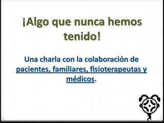 ¡Algo que nunca hemos
tenido!
Una charla con la colaboración de
pacientes, familiares, fisioterapeutas y
médicos.

 