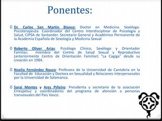 Ponentes:
0 Dr. Carlos San Martín Blanco: Doctor en Medicina. Sexólogo.
Psicoterapeuta. Coordinador del Centro Interdisciplinar de Psicología y
Salud, CIPSA de Santander. Secretario General y Académico Permanente de

la Academia Española de Sexología y Medicina Sexual

0 Roberto Oliver Arias: Psicólogo Clínico, Sexólogo y Orientador
Familiar;
miembro del Centro de Salud Sexual y Reproductivo
(anteriormente Centro de Orientación Familiar) "La Cagiga" desde su
creación en 1984.
0 Noelia Fernández Rouco: Profesora de la Universidad de Cantabria en la
Facultad de Educación y Doctora en Sexualidad y Relaciones Interpersonales
por la Universidad de Salamanca.
0 Sarai Montes y Ares Piñeiro: Presidenta y secretario de la asociación

Errespetuz y coordinadores del programa de atención a personas
transexuales del País Vasco.

 