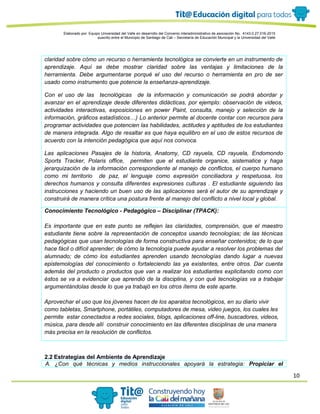 10
Elaborado por: Equipo Universidad del Valle en desarrollo del Convenio interadministrativo de asociación No. 4143.0.27.016-2015
suscrito entre el Municipio de Santiago de Cali – Secretaría de Educación Municipal y la Universidad del Valle
claridad sobre cómo un recurso o herramienta tecnológica se convierte en un instrumento de
aprendizaje. Aquí se debe mostrar claridad sobre las ventajas y limitaciones de la
herramienta. Debe argumentarse porqué el uso del recurso o herramienta en pro de ser
usado como instrumento que potencie la enseñanza-aprendizaje.
Con el uso de las tecnológicas de la información y comunicación se podrá abordar y
avanzar en el aprendizaje desde diferentes didácticas, por ejemplo: observación de videos,
actividades interactivas, exposiciones en power Paint, consulta, manejo y selección de la
información, gráficos estadísticos…) Lo anterior permite al docente contar con recursos para
programar actividades que potencien las habilidades, actitudes y aptitudes de los estudiantes
de manera integrada. Algo de resaltar es que haya equilibro en el uso de estos recursos de
acuerdo con la intención pedagógica que aquí nos convoca.
Las aplicaciones Pasajes de la historia, Anatomy, CD rayuela, CD rayuela, Endomondo
Sports Tracker, Polaris office, permiten que el estudiante organice, sistematice y haga
jerarquización de la información correspondiente al manejo de conflictos, el cuerpo humano
como mi territorio de paz, el lenguaje como expresión conciliadora y respetuosa, los
derechos humanos y consulta diferentes expresiones culturas . El estudiante siguiendo las
instrucciones y haciendo un buen uso de las aplicaciones será el autor de su aprendizaje y
construirá de manera crítica una postura frente al manejo del conflicto a nivel local y global.
Conocimiento Tecnológico - Pedagógico – Disciplinar (TPACK):
Es importante que en este punto se reflejen las claridades, comprensión, que el maestro
estudiante tiene sobre la representación de conceptos usando tecnologías; de las técnicas
pedagógicas que usan tecnologías de forma constructiva para enseñar contenidos; de lo que
hace fácil o difícil aprender; de cómo la tecnología puede ayudar a resolver los problemas del
alumnado; de cómo los estudiantes aprenden usando tecnologías dando lugar a nuevas
epistemologías del conocimiento o fortaleciendo las ya existentes, entre otros. Dar cuenta
además del producto o productos que van a realizar los estudiantes explicitando como con
éstos se va a evidenciar que aprendió de la disciplina, y con qué tecnologías va a trabajar
argumentándolas desde lo que ya trabajó en los otros ítems de este aparte.
Aprovechar el uso que los jóvenes hacen de los aparatos tecnológicos, en su diario vivir
como tabletas, Smartphone, portátiles, computadores de mesa, video juegos, los cuales les
permite estar conectados a redes sociales, blogs, aplicaciones off-line, buscadores, videos,
música, para desde allí construir conocimiento en las diferentes disciplinas de una manera
más precisa en la resolución de conflictos.
2.2 Estrategias del Ambiente de Aprendizaje
A. ¿Con qué técnicas y medios instruccionales apoyará la estrategia: Propiciar el
 